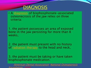 DIAGNOSIS
• A diagnosis of bisphosphonate-associated
osteonecrosis of the jaw relies on three
criteria:
1. the patient possesses an area of exposed
bone in the jaw persisting for more than 8
weeks,
2. the patient must present with no history
of radiation therapy to the head and neck,
3. the patient must be taking or have taken
bisphosphonate medication.
American Dental Association/National Osteoporosis
 