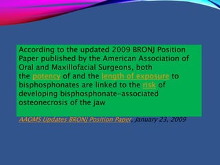According to the updated 2009 BRONJ Position
Paper published by the American Association of
Oral and Maxillofacial Surgeons, both
the potency of and the length of exposure to
bisphosphonates are linked to the risk of
developing bisphosphonate-associated
osteonecrosis of the jaw
AAOMS Updates BRONJ Position Paper, January 23, 2009
 