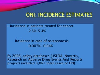 ONJ: INCIDENCE ESTIMATES
• Incidence in patients treated for cancer
2.5%-5.4%
Incidence in case of osteoporosis
0.007%- 0.04%
By 2006, safety databases (USFDA, Novartis,
Research on Adverse Drug Events And Reports
project) included 3,061 total cases of ONJ
 