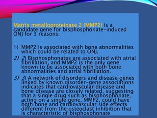 Matrix metalloproteinase 2 (MMP2) is a
candidate gene for bisphosphonate-induced
ONJ for 3 reasons:
1) MMP2 is associated with bone abnormalities
which could be related to ONJ.
2) 2) Bisphosphonates are associated with atrial
fibrillation, and MMP2 is the only gene
known to be associated with both bone
abnormalities and atrial fibrillation.
3) 3) A network of disorders and disease genes
linked by known disorder-gene associations
indicates that cardiovascular disease and
bone disease are closely related, suggesting
that a single drug such as bisphosphonate,
acting on a single gene, MMP2, could have
both bone and cardiovascular side effects
different from the osteoclast inhibition that
is characteristic of bisphosphonate
 