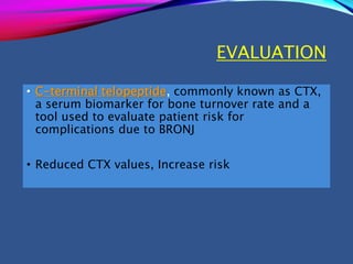 EVALUATION
• C-terminal telopeptide, commonly known as CTX,
a serum biomarker for bone turnover rate and a
tool used to evaluate patient risk for
complications due to BRONJ
• Reduced CTX values, Increase risk
 