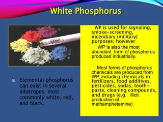 White Phosphorus
 Elemental phosphorus
can exist in several
allotropes, most
commonly white, red,
and black.
 WP is used for signaling,
smoke-screening,
incendiary (military)
purposes; however
 WP is also the most
abundant form of phosphorus
produced industrially.
 Most forms of phosphorus
chemicals are produced from
WP, including chemicals in
fertilizers, food additives,
pesticides, sodas, tooth-
paste, cleaning compounds,
and drugs (e.g. illicit
production of
methamphetamine)
 