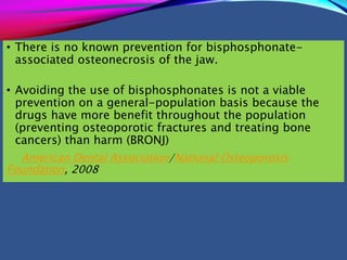 • There is no known prevention for bisphosphonate-
associated osteonecrosis of the jaw.
• Avoiding the use of bisphosphonates is not a viable
prevention on a general-population basis because the
drugs have more benefit throughout the population
(preventing osteoporotic fractures and treating bone
cancers) than harm (BRONJ)
American Dental Association/National Osteoporosis
Foundation, 2008
 