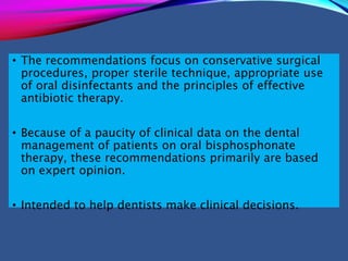 • The recommendations focus on conservative surgical
procedures, proper sterile technique, appropriate use
of oral disinfectants and the principles of effective
antibiotic therapy.
• Because of a paucity of clinical data on the dental
management of patients on oral bisphosphonate
therapy, these recommendations primarily are based
on expert opinion.
• Intended to help dentists make clinical decisions.
 