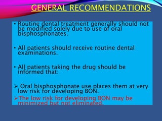 GENERAL RECOMMENDATIONS
• Routine dental treatment generally should not
be modified solely due to use of oral
bisphosphonates.
• All patients should receive routine dental
examinations.
• All patients taking the drug should be
informed that:
 Oral bisphosphonate use places them at very
low risk for developing BON.
The low risk for developing BON may be
minimized but not eliminated.
 