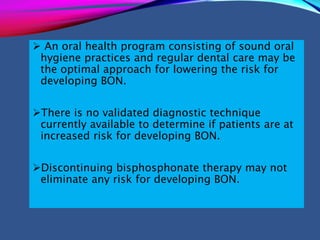  An oral health program consisting of sound oral
hygiene practices and regular dental care may be
the optimal approach for lowering the risk for
developing BON.
There is no validated diagnostic technique
currently available to determine if patients are at
increased risk for developing BON.
Discontinuing bisphosphonate therapy may not
eliminate any risk for developing BON.
 