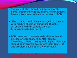 • The patient also should be informed of the
dental treatment needed, alternative treatments,
how any treatment relates to the risk of BON.
• The patient should be encouraged to consult
with his/her physician about health risks
associated with discontinuation of
bisphosphonate treatment.
• BON can occur spontaneously, due to dental
disease or secondary to dental therapy.
Therefore, patients taking oral bisphosphonates
should be instructed to contact their dentist if
any problem develops in the oral cavity.
• The dentist should retain in his/her file the
acknowledgment and consent for the treatment.
 