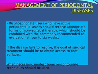 MANAGEMENT OF PERIODONTAL
DISEASES
• Bisphosphonate users who have active
periodontal diseases should receive appropriate
forms of non-surgical therapy, which should be
combined with the commonly recommended re-
evaluation at four to six weeks.
If the disease fails to resolve, the goal of surgical
treatment should be to obtain access to root
surfaces.
When necessary, modest bone re-contouring
techniques should be used.
 