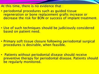 At this time, there is no evidence that :
• periodontal procedures such as guided tissue
regeneration or bone replacement grafts increase or
decrease the risk for BON or success of implant treatment.
• Use of such techniques should be judiciously considered
based on patient need.
• Primary soft tissue closure following periodontal surgical
procedures is desirable, when feasible.
• Patients without periodontal disease should receive
preventive therapy for periodontal disease. Patients should
be regularly monitored.
 