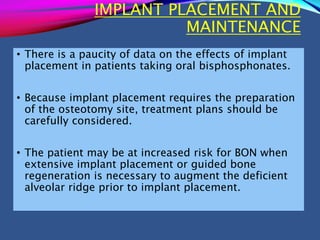 IMPLANT PLACEMENT AND
MAINTENANCE
• There is a paucity of data on the effects of implant
placement in patients taking oral bisphosphonates.
• Because implant placement requires the preparation
of the osteotomy site, treatment plans should be
carefully considered.
• The patient may be at increased risk for BON when
extensive implant placement or guided bone
regeneration is necessary to augment the deficient
alveolar ridge prior to implant placement.
 