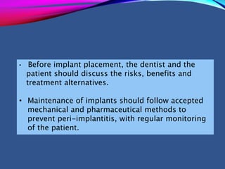 • Before implant placement, the dentist and the
patient should discuss the risks, benefits and
treatment alternatives.
• Maintenance of implants should follow accepted
mechanical and pharmaceutical methods to
prevent peri-implantitis, with regular monitoring
of the patient.
 