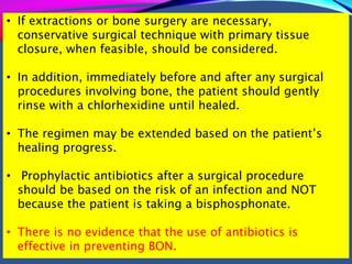 • If extractions or bone surgery are necessary,
conservative surgical technique with primary tissue
closure, when feasible, should be considered.
• In addition, immediately before and after any surgical
procedures involving bone, the patient should gently
rinse with a chlorhexidine until healed.
• The regimen may be extended based on the patient’s
healing progress.
• Prophylactic antibiotics after a surgical procedure
should be based on the risk of an infection and NOT
because the patient is taking a bisphosphonate.
• There is no evidence that the use of antibiotics is
effective in preventing BON.
 