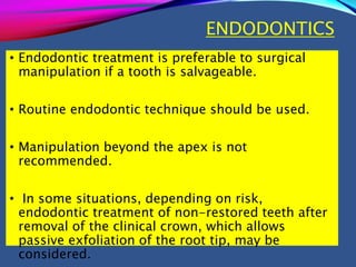 ENDODONTICS
• Endodontic treatment is preferable to surgical
manipulation if a tooth is salvageable.
• Routine endodontic technique should be used.
• Manipulation beyond the apex is not
recommended.
• In some situations, depending on risk,
endodontic treatment of non-restored teeth after
removal of the clinical crown, which allows
passive exfoliation of the root tip, may be
considered.
 