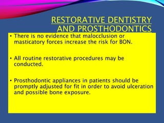 RESTORATIVE DENTISTRY
AND PROSTHODONTICS
• There is no evidence that malocclusion or
masticatory forces increase the risk for BON.
• All routine restorative procedures may be
conducted.
• Prosthodontic appliances in patients should be
promptly adjusted for fit in order to avoid ulceration
and possible bone exposure.
 