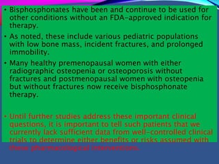 • Bisphosphonates have been and continue to be used for
other conditions without an FDA-approved indication for
therapy.
• As noted, these include various pediatric populations
with low bone mass, incident fractures, and prolonged
immobility.
• Many healthy premenopausal women with either
radiographic osteopenia or osteoporosis without
fractures and postmenopausal women with osteopenia
but without fractures now receive bisphosphonate
therapy.
• Until further studies address these important clinical
questions, it is important to tell such patients that we
currently lack sufficient data from well-controlled clinical
trials to determine either benefits or risks assumed with
these pharmacological interventions.
 