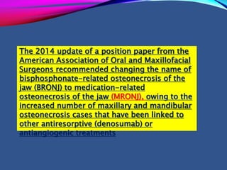The 2014 update of a position paper from the
American Association of Oral and Maxillofacial
Surgeons recommended changing the name of
bisphosphonate-related osteonecrosis of the
jaw (BRONJ) to medication-related
osteonecrosis of the jaw (MRONJ), owing to the
increased number of maxillary and mandibular
osteonecrosis cases that have been linked to
other antiresorptive (denosumab) or
antiangiogenic treatments
 