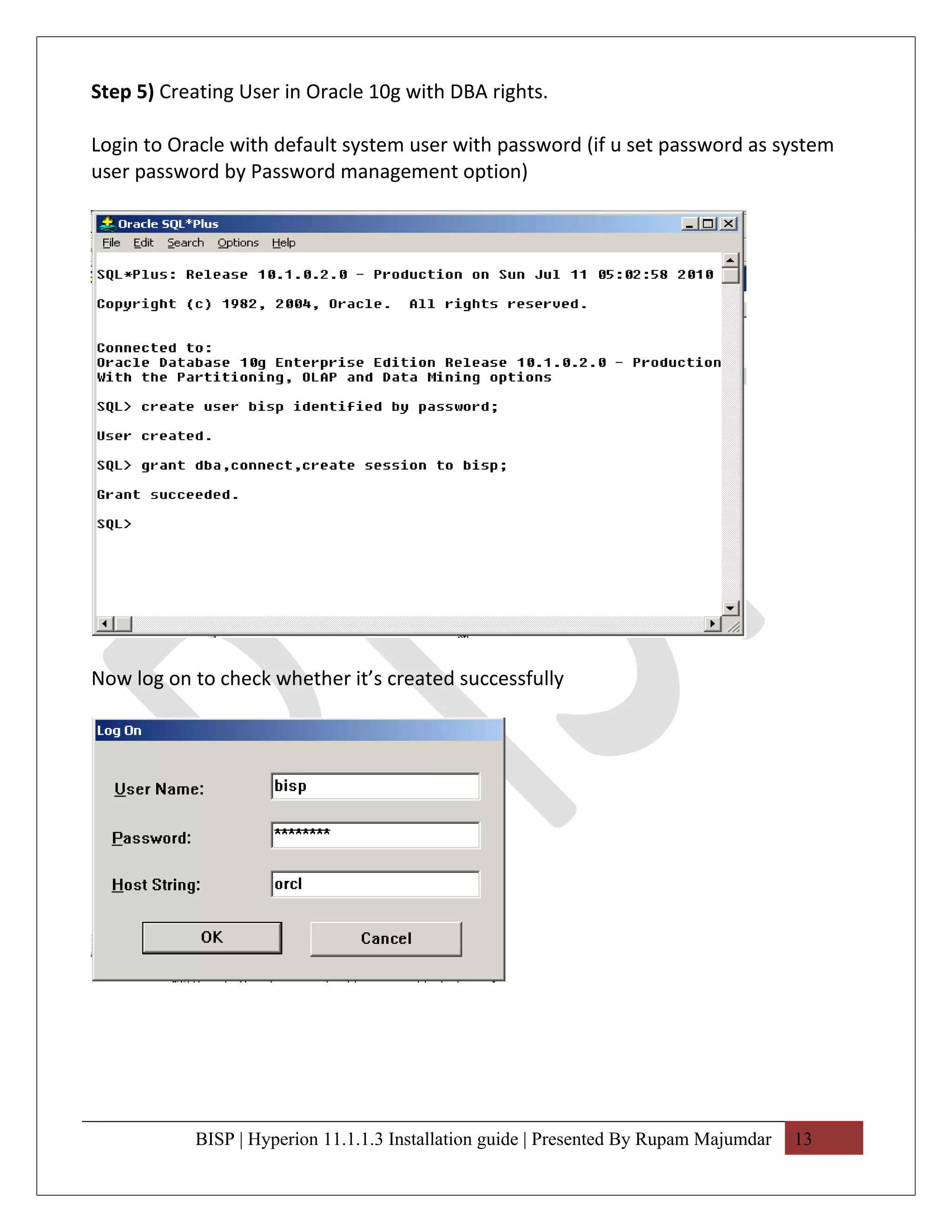 Step 5) Creating User in Oracle 10g with DBA rights.

Login to Oracle with default system user with password (if u set password as system
user password by Password management option)




Now log on to check whether it’s created successfully




           BISP | Hyperion 11.1.1.3 Installation guide | Presented By Rupam Majumdar   13
 