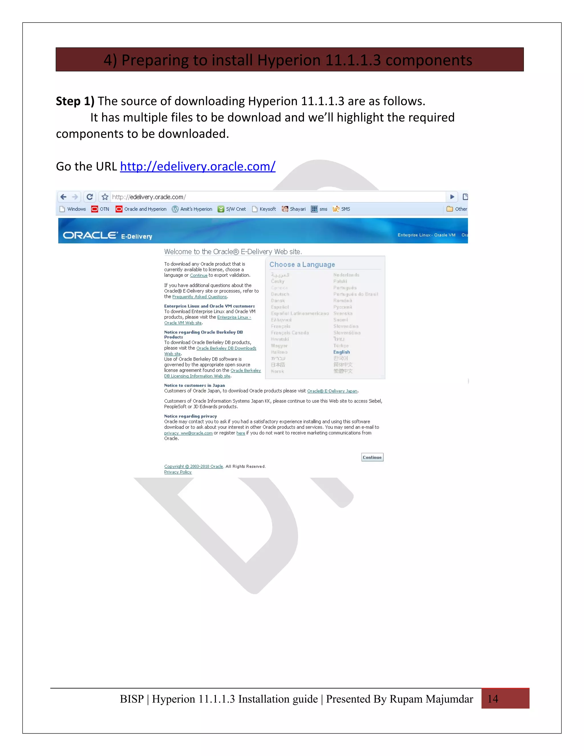 4) Preparing to install Hyperion 11.1.1.3 components

Step 1) The source of downloading Hyperion 11.1.1.3 are as follows.
      It has multiple files to be download and we’ll highlight the required
components to be downloaded.

Go the URL http://edelivery.oracle.com/




            BISP | Hyperion 11.1.1.3 Installation guide | Presented By Rupam Majumdar   14
 