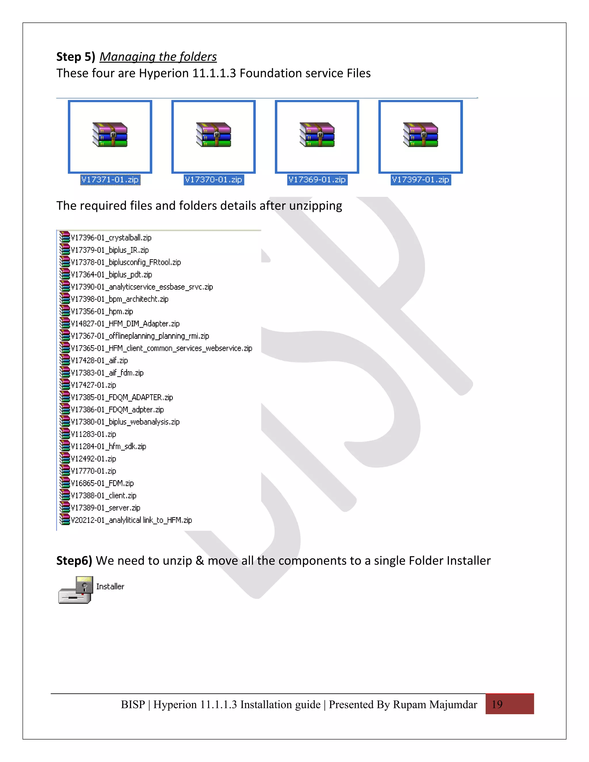 Step 5) Managing the folders
These four are Hyperion 11.1.1.3 Foundation service Files




The required files and folders details after unzipping




Step6) We need to unzip & move all the components to a single Folder Installer




            BISP | Hyperion 11.1.1.3 Installation guide | Presented By Rupam Majumdar   19
 