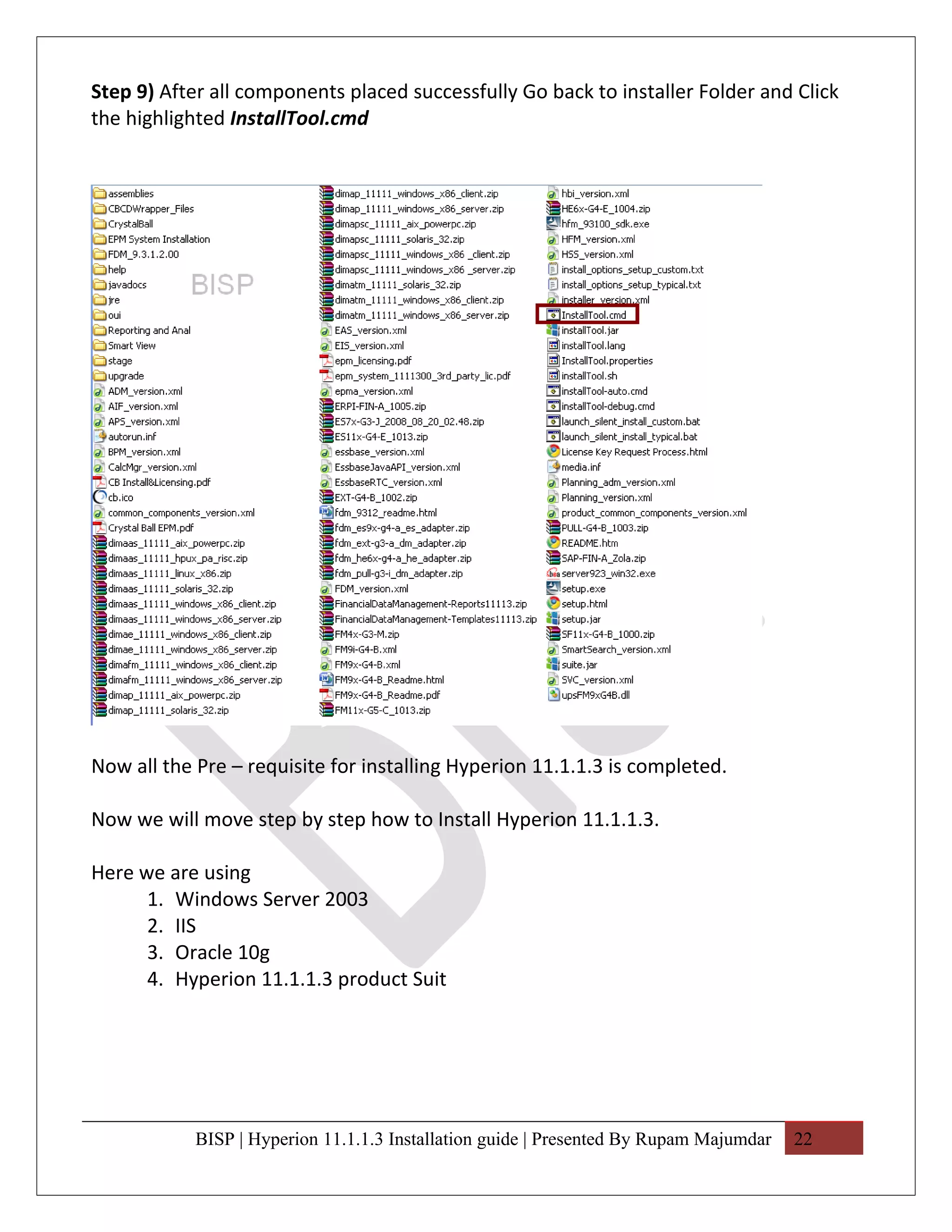 Step 9) After all components placed successfully Go back to installer Folder and Click
the highlighted InstallTool.cmd




Now all the Pre – requisite for installing Hyperion 11.1.1.3 is completed.

Now we will move step by step how to Install Hyperion 11.1.1.3.

Here we are using
      1. Windows Server 2003
      2. IIS
      3. Oracle 10g
      4. Hyperion 11.1.1.3 product Suit




            BISP | Hyperion 11.1.1.3 Installation guide | Presented By Rupam Majumdar   22
 
