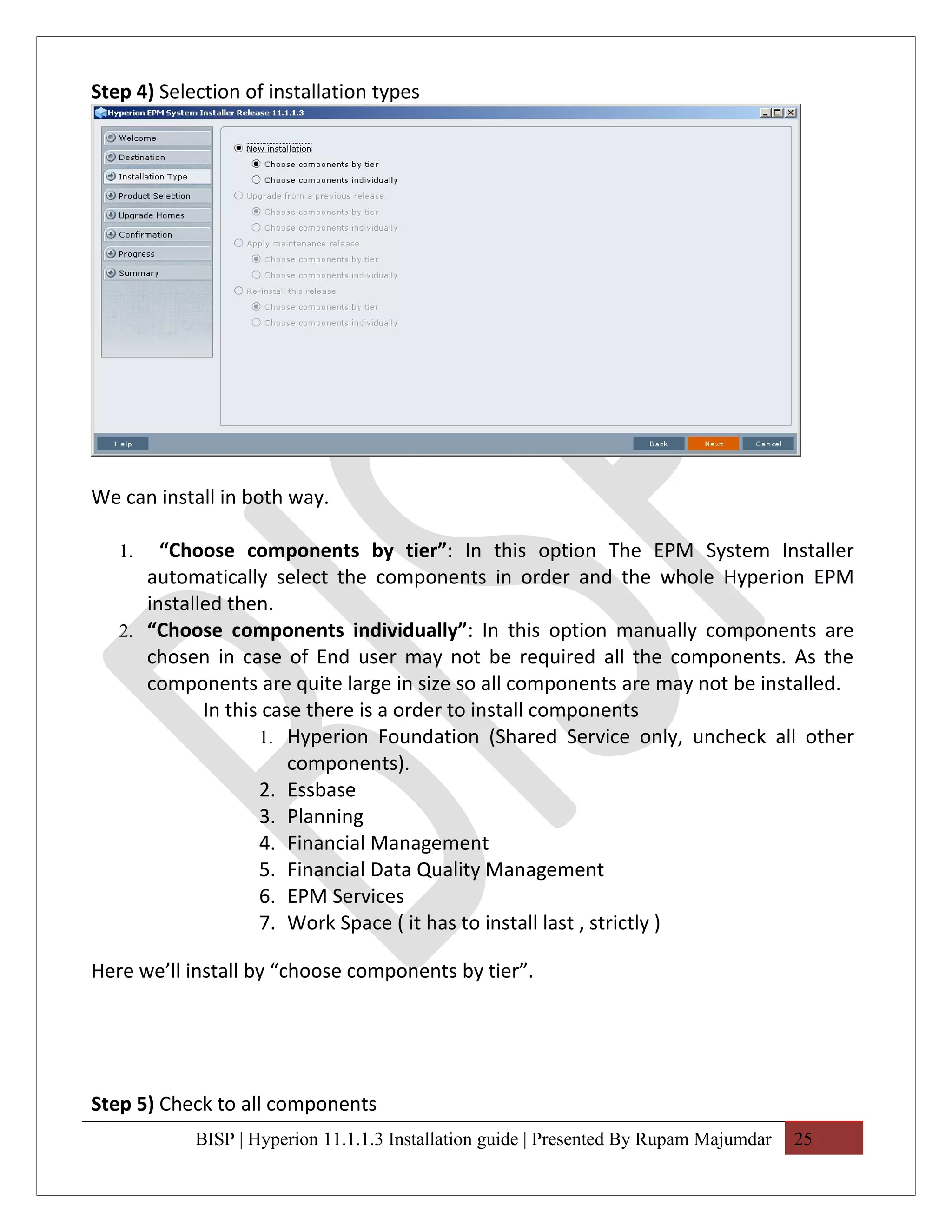 Step 4) Selection of installation types




We can install in both way.

   1.   “Choose components by tier”: In this option The EPM System Installer
      automatically select the components in order and the whole Hyperion EPM
      installed then.
   2. “Choose components individually”: In this option manually components are
      chosen in case of End user may not be required all the components. As the
      components are quite large in size so all components are may not be installed.
             In this case there is a order to install components
                    1. Hyperion Foundation (Shared Service only, uncheck all other
                        components).
                    2. Essbase
                    3. Planning
                    4. Financial Management
                    5. Financial Data Quality Management
                    6. EPM Services
                    7. Work Space ( it has to install last , strictly )

Here we’ll install by “choose components by tier”.




Step 5) Check to all components
            BISP | Hyperion 11.1.1.3 Installation guide | Presented By Rupam Majumdar   25
 