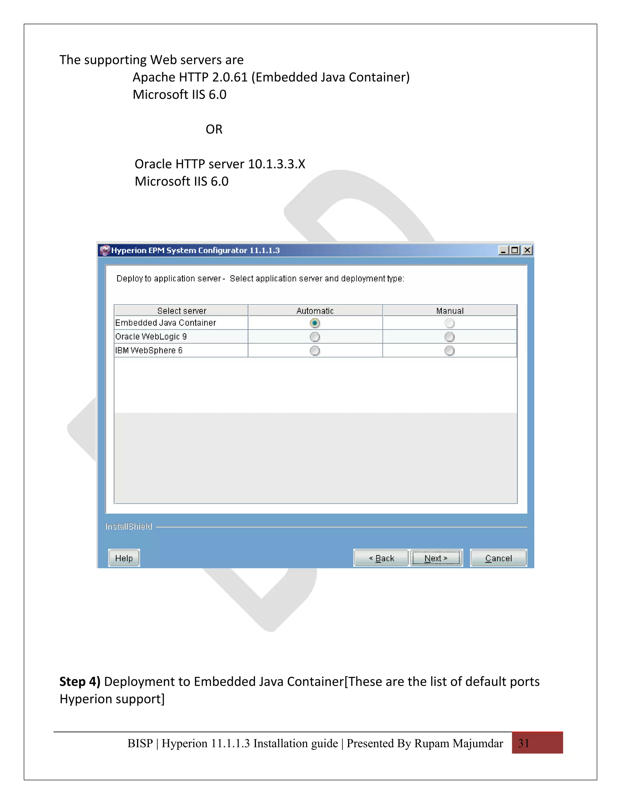 The supporting Web servers are
            Apache HTTP 2.0.61 (Embedded Java Container)
            Microsoft IIS 6.0

                          OR

            Oracle HTTP server 10.1.3.3.X
            Microsoft IIS 6.0




Step 4) Deployment to Embedded Java Container[These are the list of default ports
Hyperion support]


           BISP | Hyperion 11.1.1.3 Installation guide | Presented By Rupam Majumdar   31
 