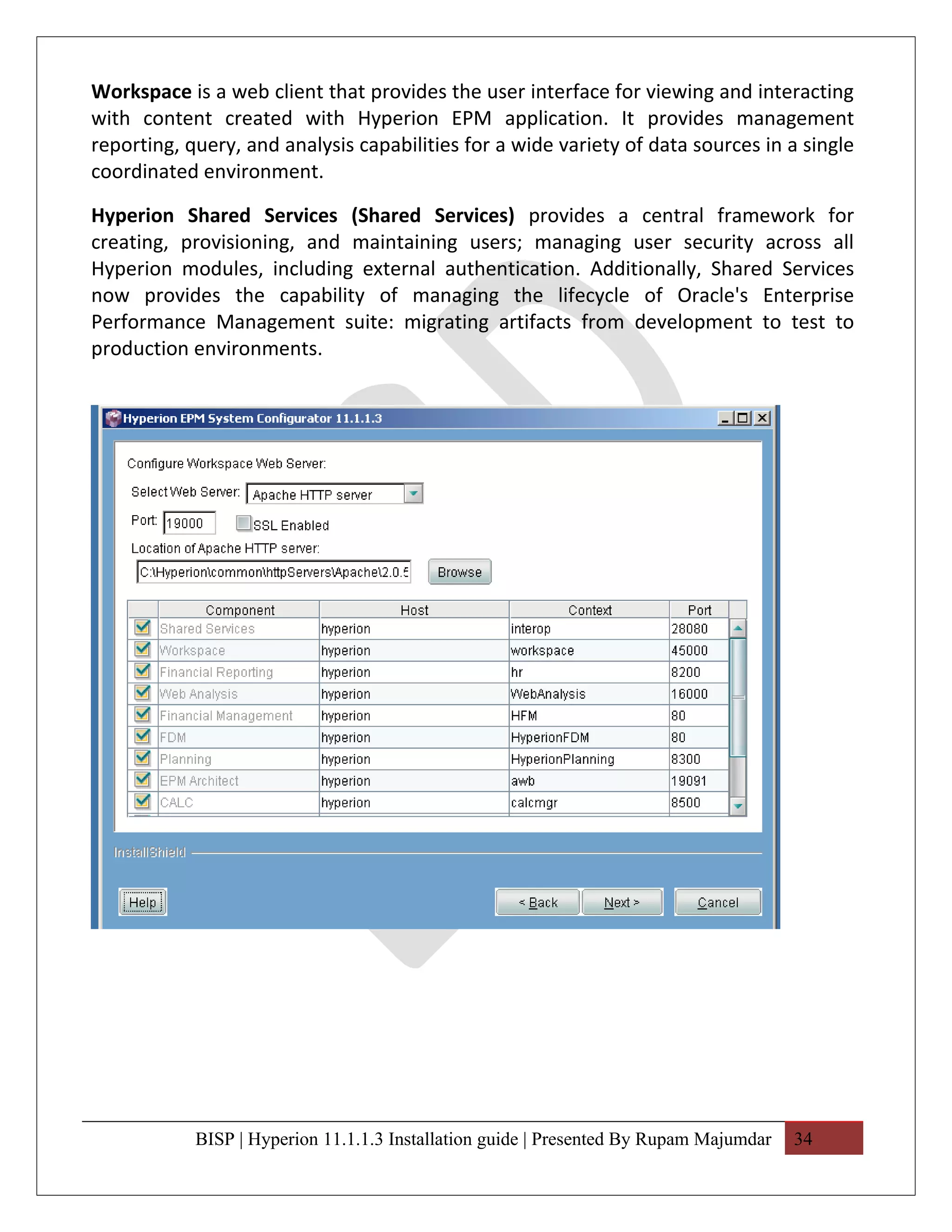 Workspace is a web client that provides the user interface for viewing and interacting
with content created with Hyperion EPM application. It provides management
reporting, query, and analysis capabilities for a wide variety of data sources in a single
coordinated environment.

Hyperion Shared Services (Shared Services) provides a central framework for
creating, provisioning, and maintaining users; managing user security across all
Hyperion modules, including external authentication. Additionally, Shared Services
now provides the capability of managing the lifecycle of Oracle's Enterprise
Performance Management suite: migrating artifacts from development to test to
production environments.




            BISP | Hyperion 11.1.1.3 Installation guide | Presented By Rupam Majumdar   34
 