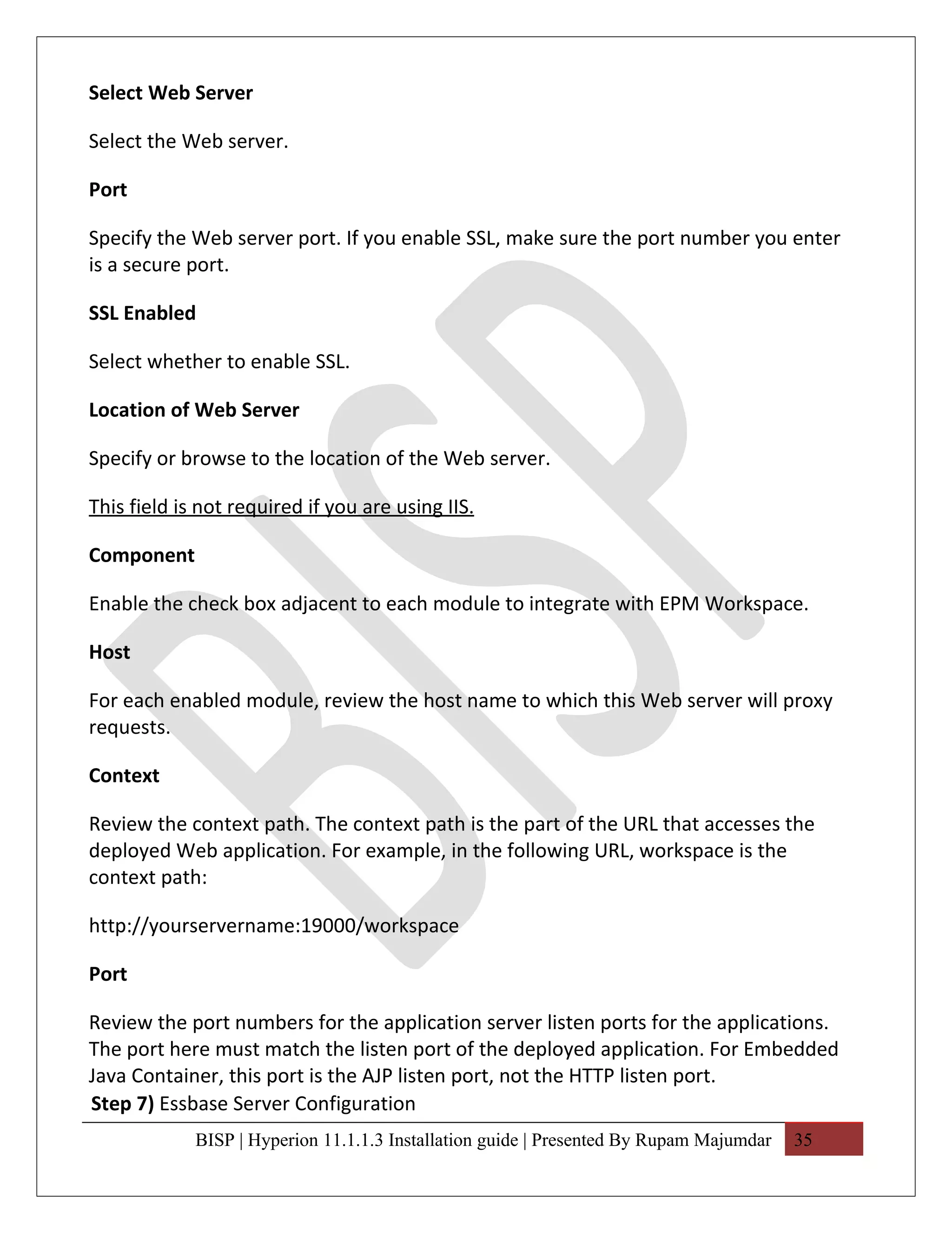 Select Web Server

Select the Web server.

Port

Specify the Web server port. If you enable SSL, make sure the port number you enter
is a secure port.

SSL Enabled

Select whether to enable SSL.

Location of Web Server

Specify or browse to the location of the Web server.

This field is not required if you are using IIS.

Component

Enable the check box adjacent to each module to integrate with EPM Workspace.

Host

For each enabled module, review the host name to which this Web server will proxy
requests.

Context

Review the context path. The context path is the part of the URL that accesses the
deployed Web application. For example, in the following URL, workspace is the
context path:

http://yourservername:19000/workspace

Port

Review the port numbers for the application server listen ports for the applications.
The port here must match the listen port of the deployed application. For Embedded
Java Container, this port is the AJP listen port, not the HTTP listen port.
Step 7) Essbase Server Configuration
             BISP | Hyperion 11.1.1.3 Installation guide | Presented By Rupam Majumdar   35
 