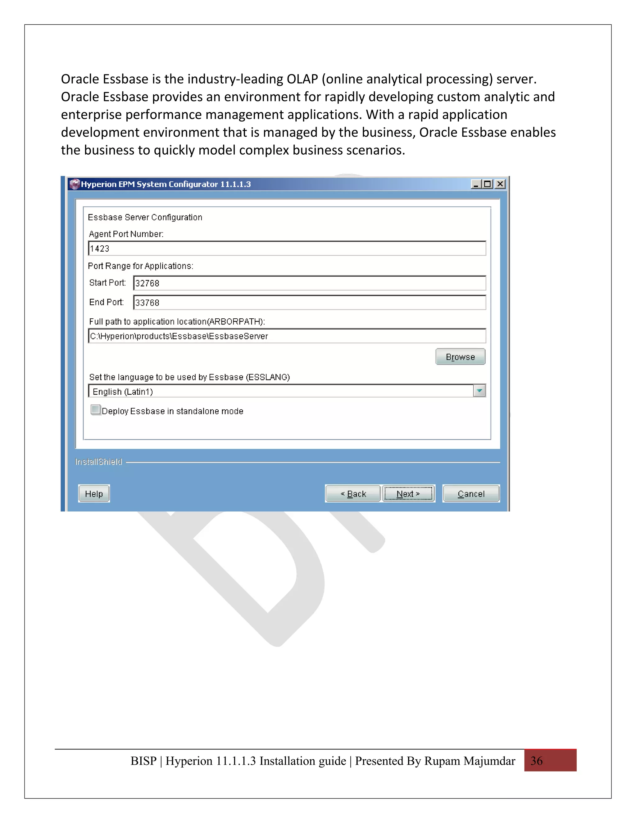 Oracle Essbase is the industry-leading OLAP (online analytical processing) server.
Oracle Essbase provides an environment for rapidly developing custom analytic and
enterprise performance management applications. With a rapid application
development environment that is managed by the business, Oracle Essbase enables
the business to quickly model complex business scenarios.




           BISP | Hyperion 11.1.1.3 Installation guide | Presented By Rupam Majumdar   36
 