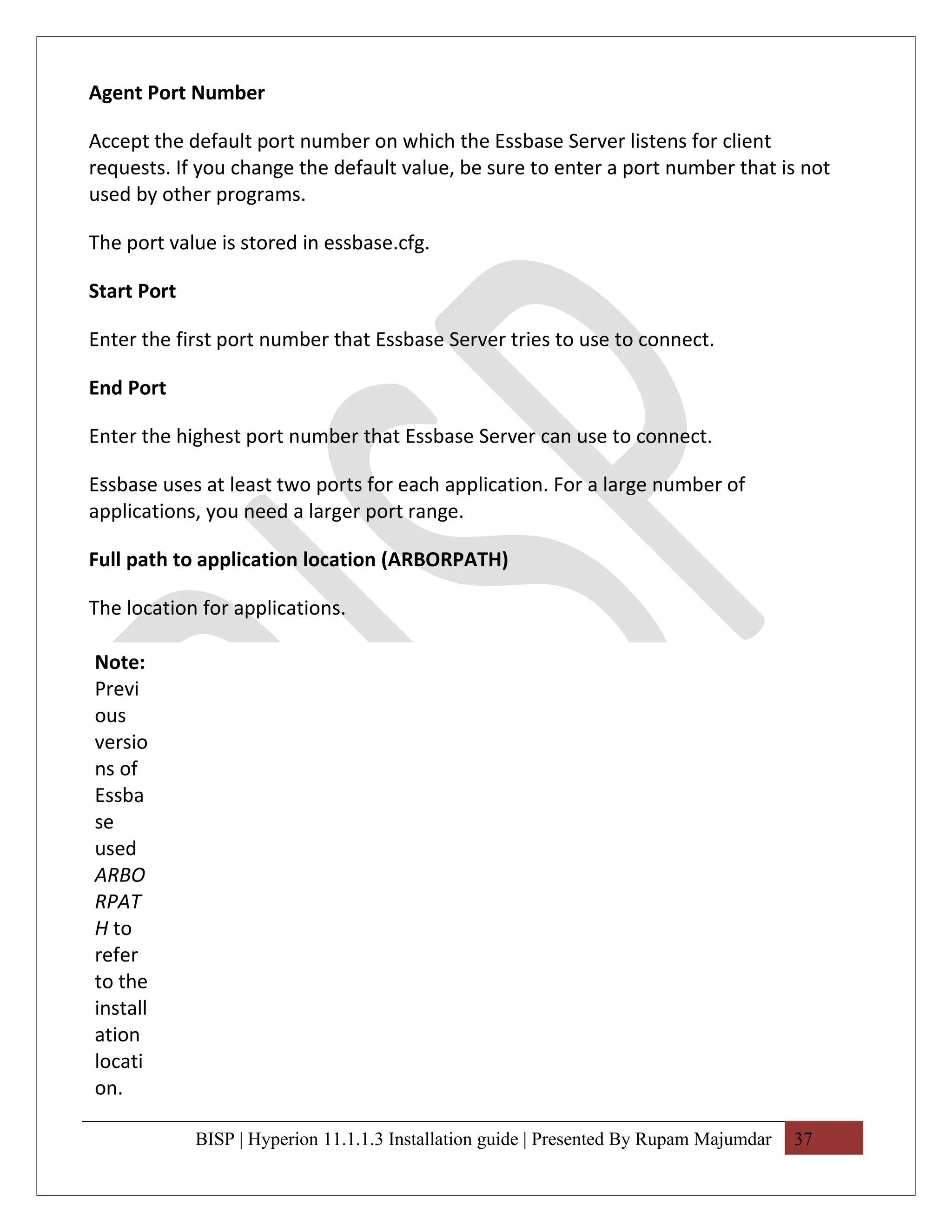 Agent Port Number

Accept the default port number on which the Essbase Server listens for client
requests. If you change the default value, be sure to enter a port number that is not
used by other programs.

The port value is stored in essbase.cfg.

Start Port

Enter the first port number that Essbase Server tries to use to connect.

End Port

Enter the highest port number that Essbase Server can use to connect.

Essbase uses at least two ports for each application. For a large number of
applications, you need a larger port range.

Full path to application location (ARBORPATH)

The location for applications.

Note:
Previ
ous
versio
ns of
Essba
se
used
ARBO
RPAT
H to
refer
to the
install
ation
locati
on.

             BISP | Hyperion 11.1.1.3 Installation guide | Presented By Rupam Majumdar   37
 