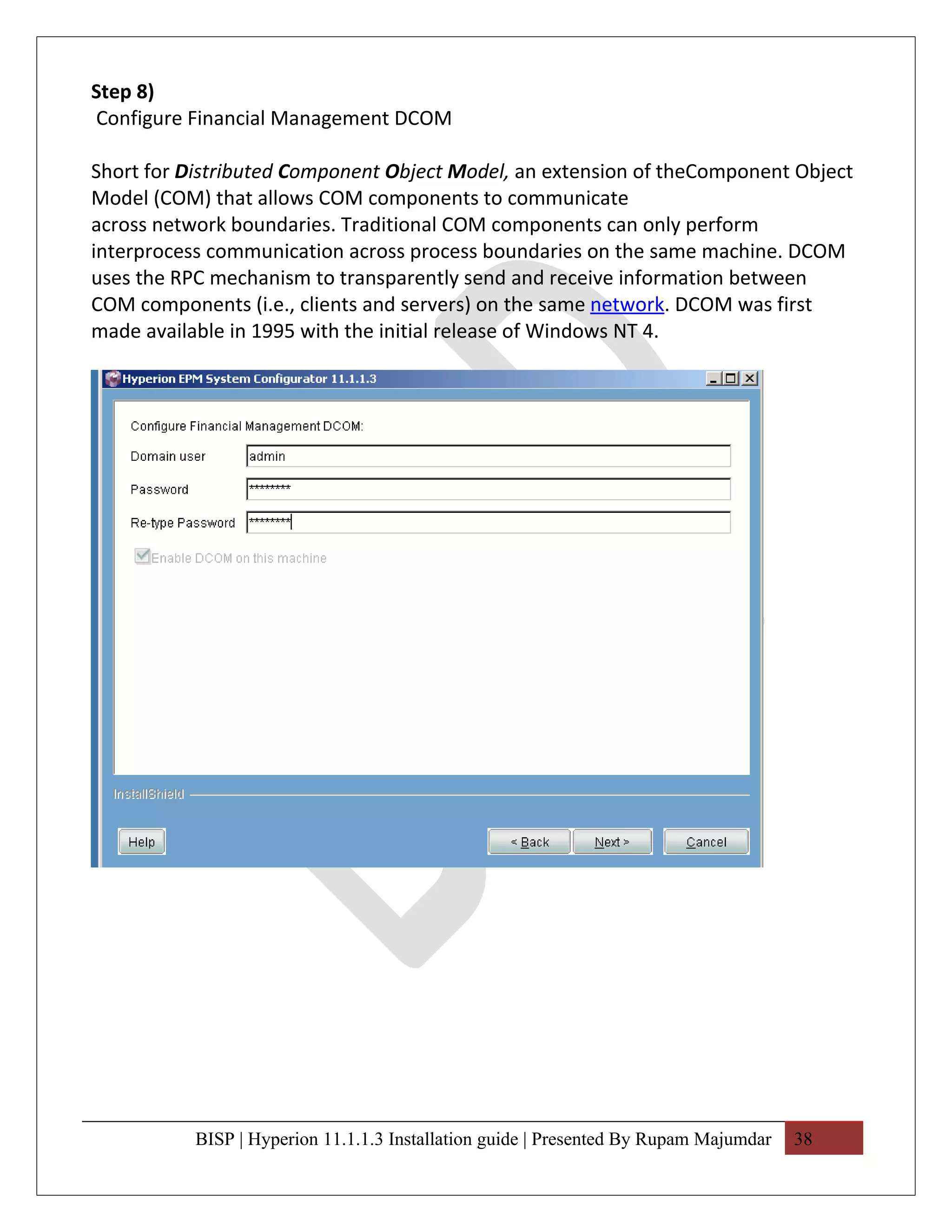 Step 8)
Configure Financial Management DCOM

Short for Distributed Component Object Model, an extension of theComponent Object
Model (COM) that allows COM components to communicate
across network boundaries. Traditional COM components can only perform
interprocess communication across process boundaries on the same machine. DCOM
uses the RPC mechanism to transparently send and receive information between
COM components (i.e., clients and servers) on the same network. DCOM was first
made available in 1995 with the initial release of Windows NT 4.




           BISP | Hyperion 11.1.1.3 Installation guide | Presented By Rupam Majumdar   38
 