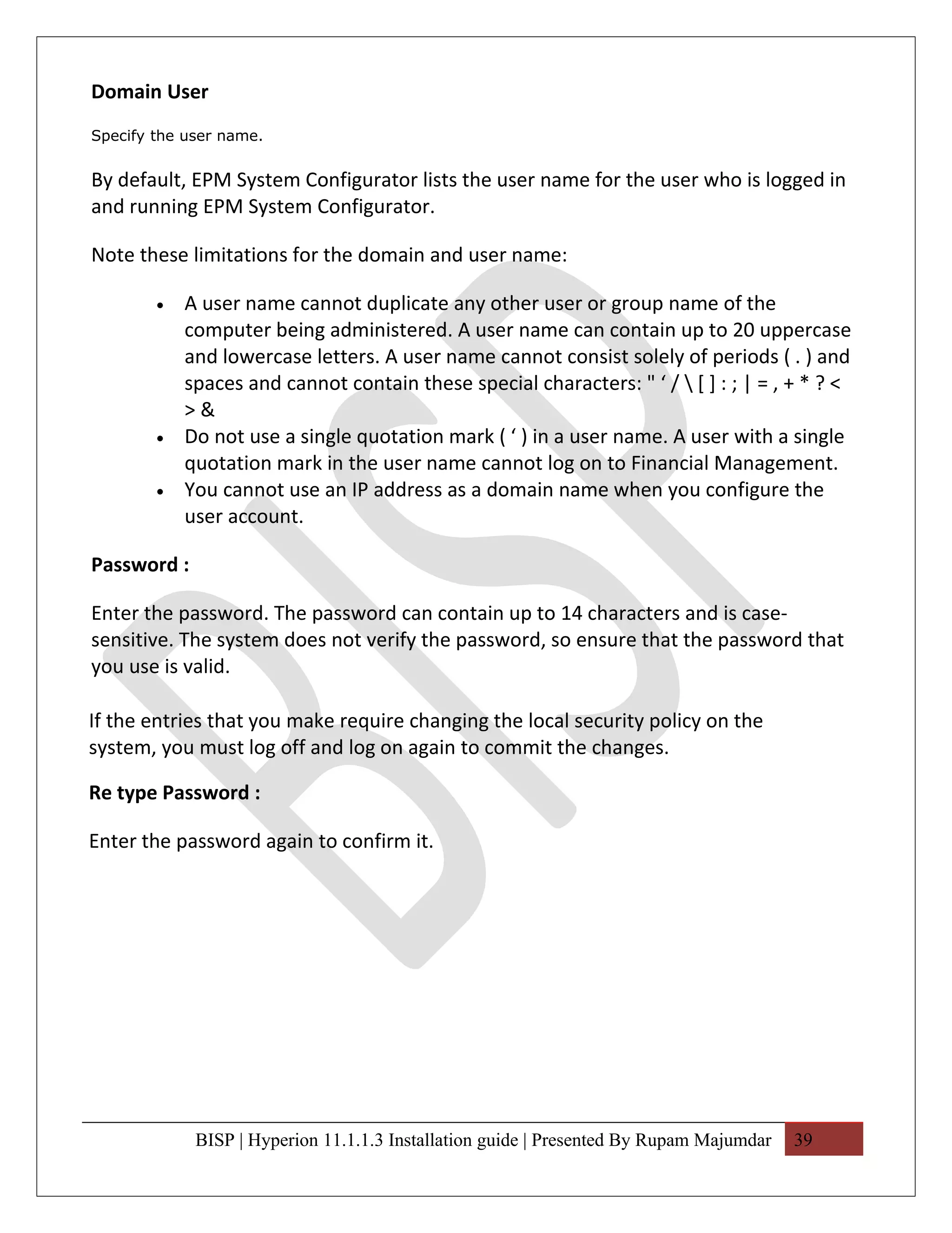 Domain User
Specify the user name.


By default, EPM System Configurator lists the user name for the user who is logged in
and running EPM System Configurator.

Note these limitations for the domain and user name:

        •   A user name cannot duplicate any other user or group name of the
            computer being administered. A user name can contain up to 20 uppercase
            and lowercase letters. A user name cannot consist solely of periods ( . ) and
            spaces and cannot contain these special characters: " ‘ /  [ ] : ; | = , + * ? <
            >&
        •   Do not use a single quotation mark ( ‘ ) in a user name. A user with a single
            quotation mark in the user name cannot log on to Financial Management.
        •   You cannot use an IP address as a domain name when you configure the
            user account.

Password :

Enter the password. The password can contain up to 14 characters and is case-
sensitive. The system does not verify the password, so ensure that the password that
you use is valid.

If the entries that you make require changing the local security policy on the
system, you must log off and log on again to commit the changes.

Re type Password :

Enter the password again to confirm it.




             BISP | Hyperion 11.1.1.3 Installation guide | Presented By Rupam Majumdar   39
 