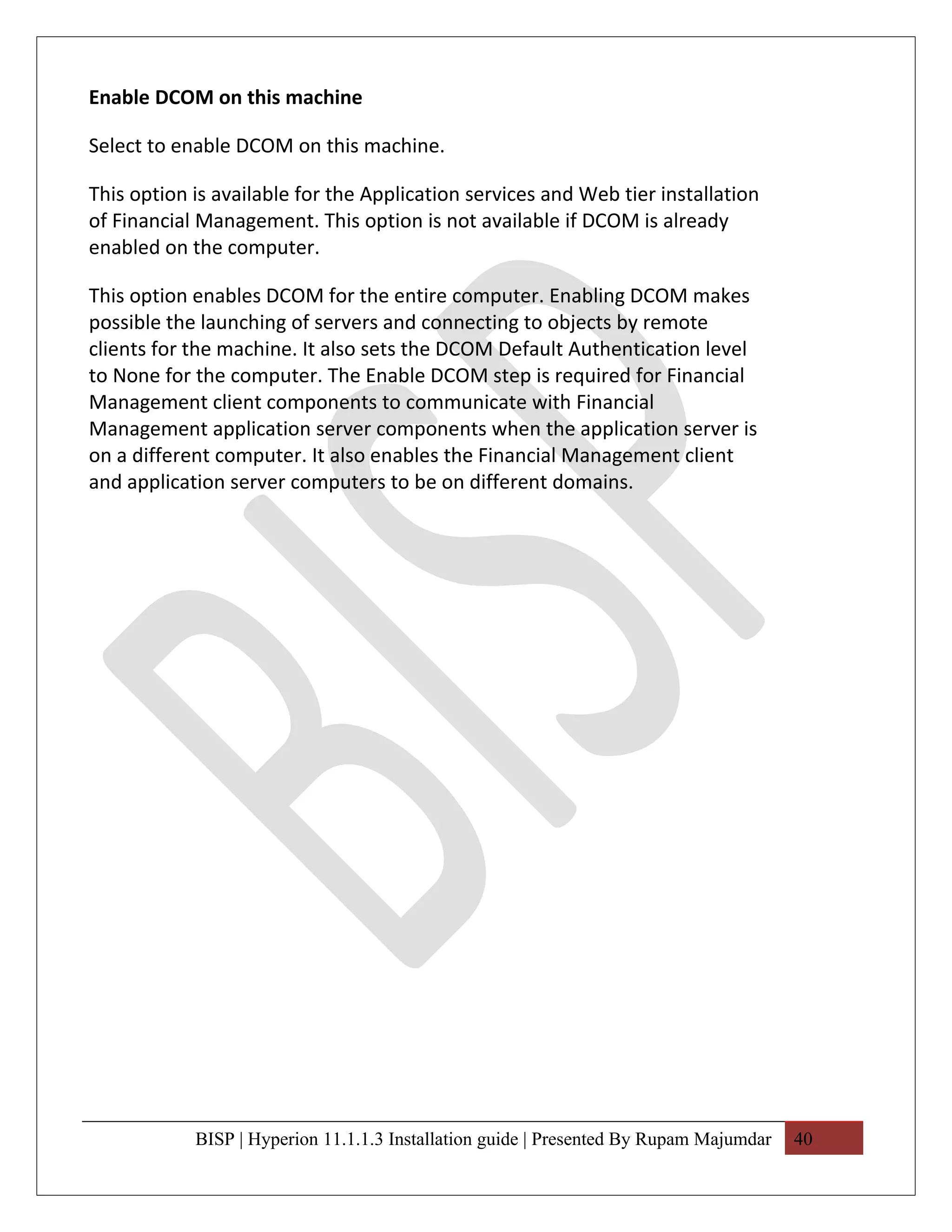 Enable DCOM on this machine

Select to enable DCOM on this machine.

This option is available for the Application services and Web tier installation
of Financial Management. This option is not available if DCOM is already
enabled on the computer.

This option enables DCOM for the entire computer. Enabling DCOM makes
possible the launching of servers and connecting to objects by remote
clients for the machine. It also sets the DCOM Default Authentication level
to None for the computer. The Enable DCOM step is required for Financial
Management client components to communicate with Financial
Management application server components when the application server is
on a different computer. It also enables the Financial Management client
and application server computers to be on different domains.




            BISP | Hyperion 11.1.1.3 Installation guide | Presented By Rupam Majumdar   40
 
