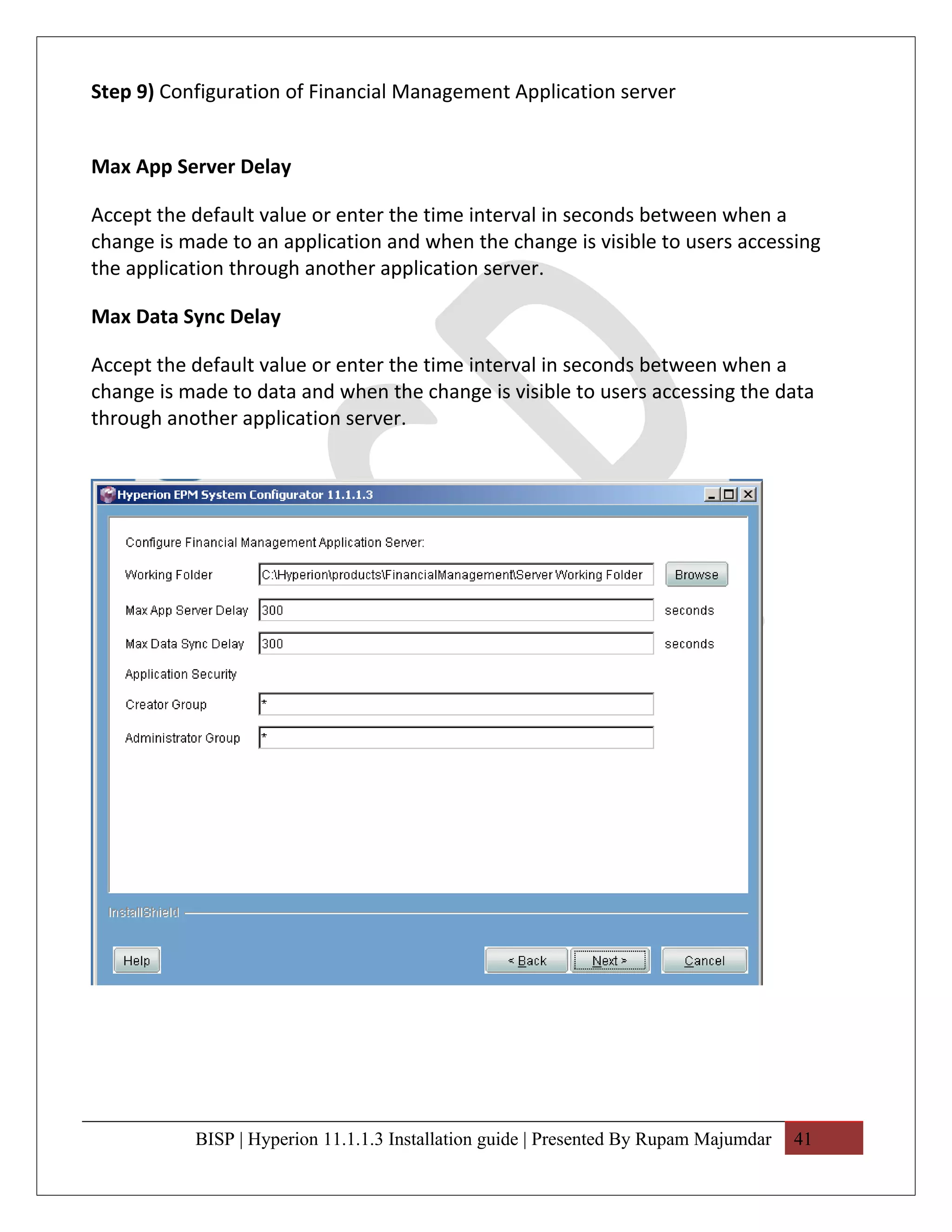 Step 9) Configuration of Financial Management Application server


Max App Server Delay

Accept the default value or enter the time interval in seconds between when a
change is made to an application and when the change is visible to users accessing
the application through another application server.

Max Data Sync Delay

Accept the default value or enter the time interval in seconds between when a
change is made to data and when the change is visible to users accessing the data
through another application server.




           BISP | Hyperion 11.1.1.3 Installation guide | Presented By Rupam Majumdar   41
 