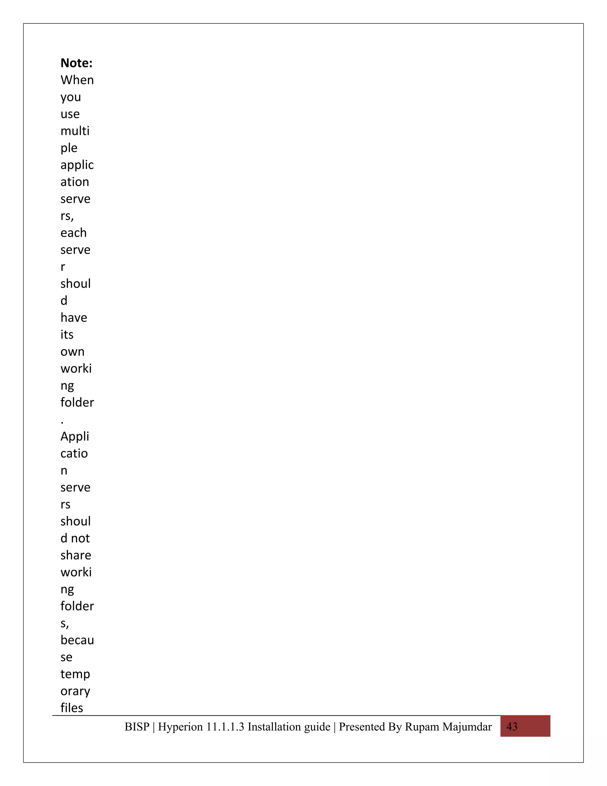 Note:
When
you
use
multi
ple
applic
ation
serve
rs,
each
serve
r
shoul
d
have
its
own
worki
ng
folder
.
Appli
catio
n
serve
rs
shoul
d not
share
worki
ng
folder
s,
becau
se
temp
orary
files
         BISP | Hyperion 11.1.1.3 Installation guide | Presented By Rupam Majumdar   43
 