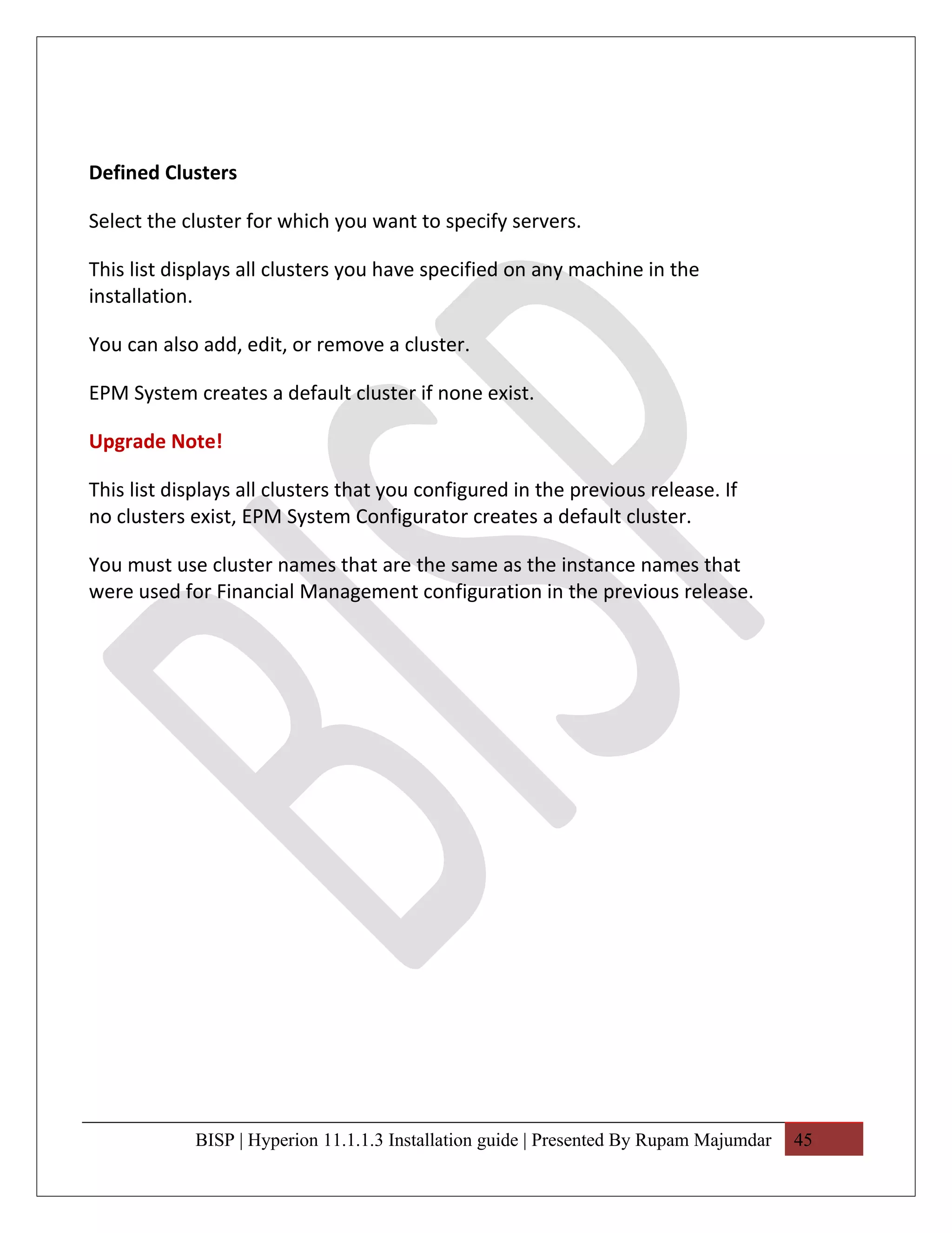 Defined Clusters

Select the cluster for which you want to specify servers.

This list displays all clusters you have specified on any machine in the
installation.

You can also add, edit, or remove a cluster.

EPM System creates a default cluster if none exist.

Upgrade Note!

This list displays all clusters that you configured in the previous release. If
no clusters exist, EPM System Configurator creates a default cluster.

You must use cluster names that are the same as the instance names that
were used for Financial Management configuration in the previous release.




            BISP | Hyperion 11.1.1.3 Installation guide | Presented By Rupam Majumdar   45
 