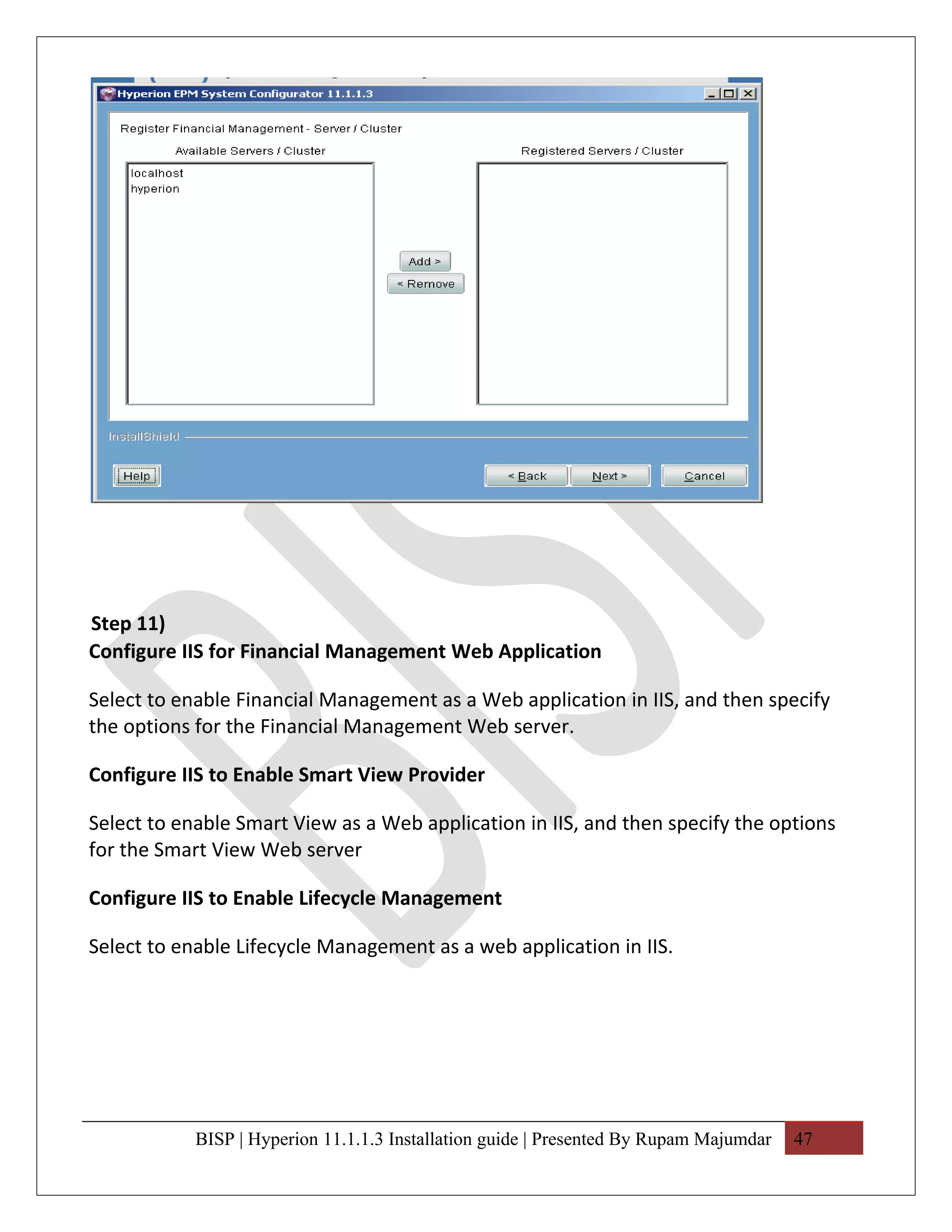 Step 11)
Configure IIS for Financial Management Web Application

Select to enable Financial Management as a Web application in IIS, and then specify
the options for the Financial Management Web server.

Configure IIS to Enable Smart View Provider

Select to enable Smart View as a Web application in IIS, and then specify the options
for the Smart View Web server

Configure IIS to Enable Lifecycle Management

Select to enable Lifecycle Management as a web application in IIS.




            BISP | Hyperion 11.1.1.3 Installation guide | Presented By Rupam Majumdar   47
 