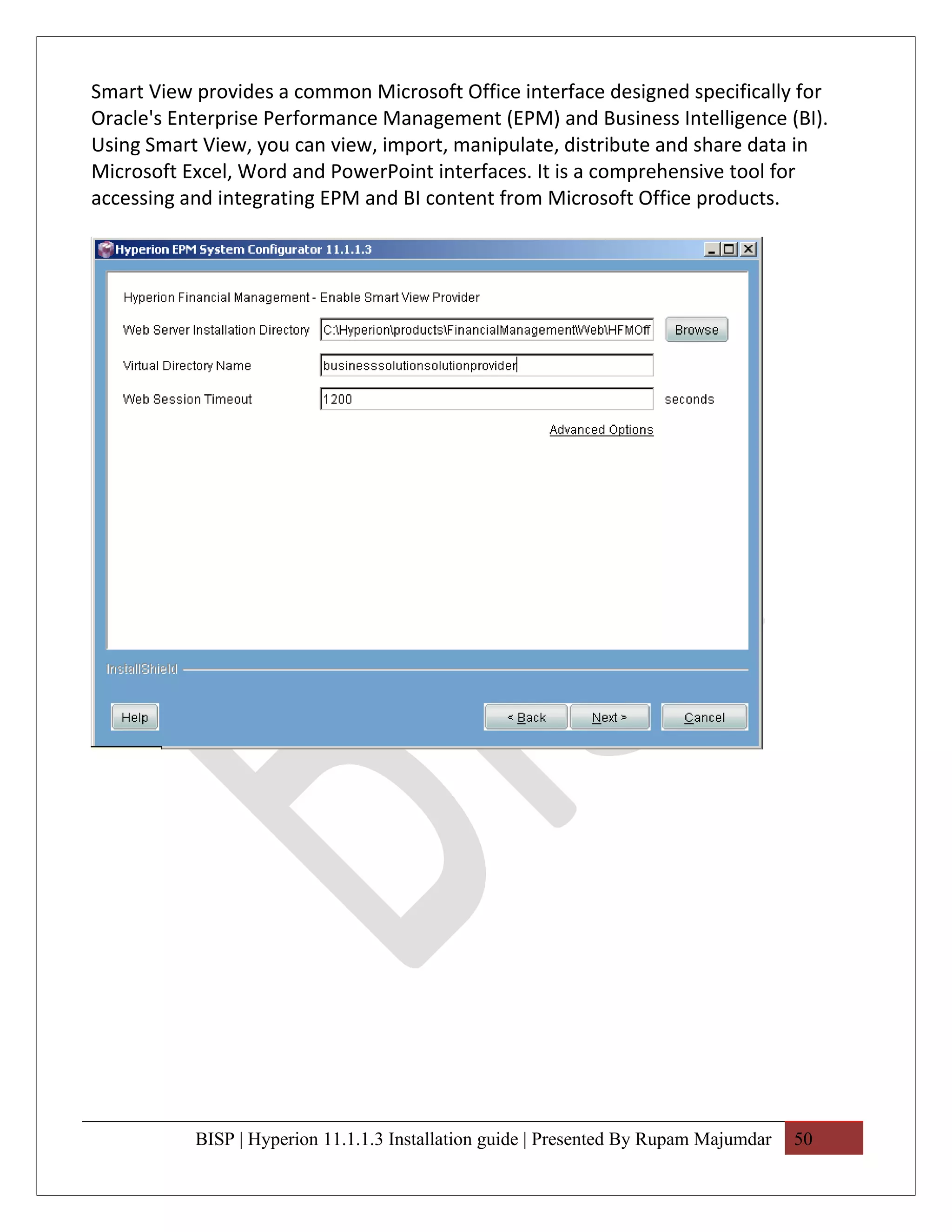 Smart View provides a common Microsoft Office interface designed specifically for
Oracle's Enterprise Performance Management (EPM) and Business Intelligence (BI).
Using Smart View, you can view, import, manipulate, distribute and share data in
Microsoft Excel, Word and PowerPoint interfaces. It is a comprehensive tool for
accessing and integrating EPM and BI content from Microsoft Office products.




           BISP | Hyperion 11.1.1.3 Installation guide | Presented By Rupam Majumdar   50
 