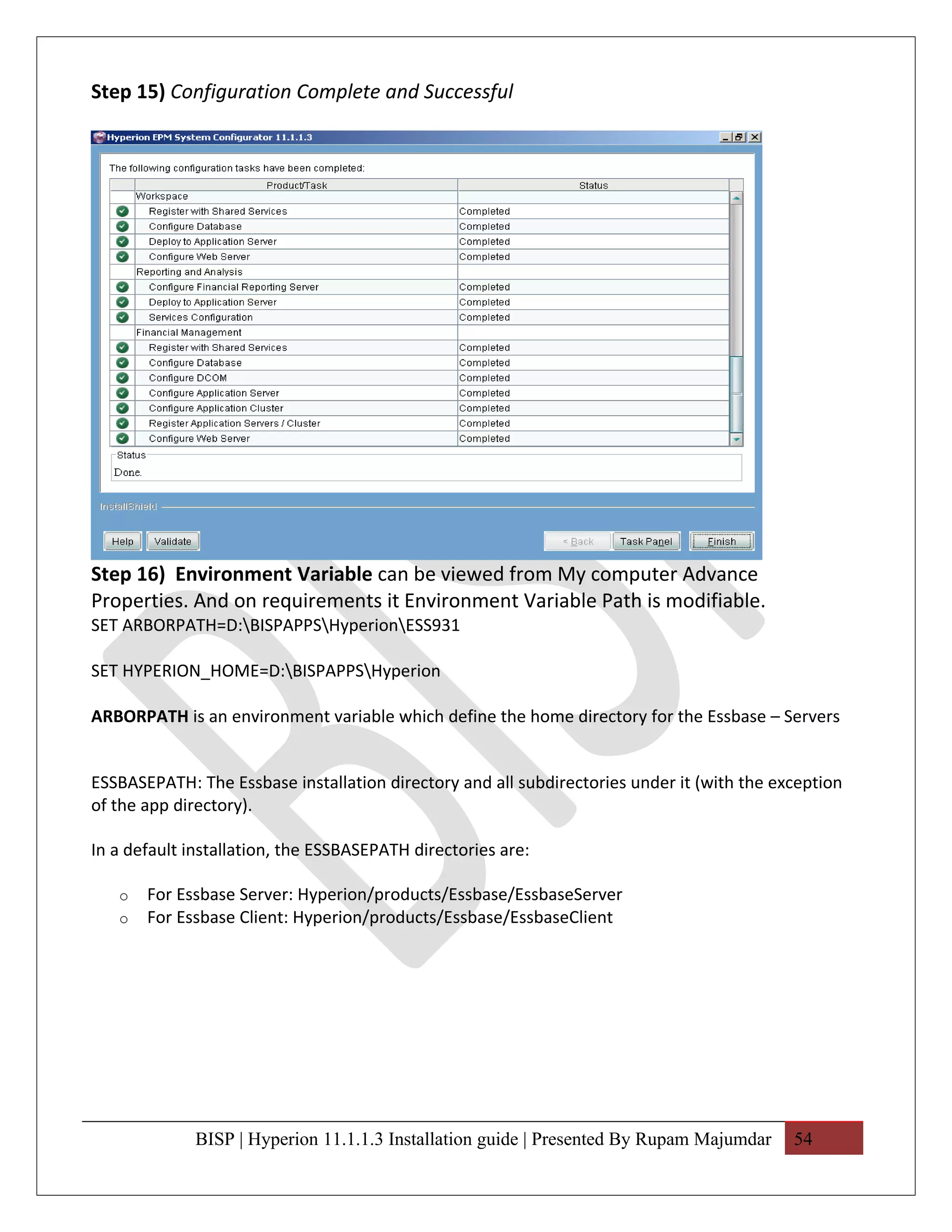 Step 15) Configuration Complete and Successful




Step 16) Environment Variable can be viewed from My computer Advance
Properties. And on requirements it Environment Variable Path is modifiable.
SET ARBORPATH=D:BISPAPPSHyperionESS931

SET HYPERION_HOME=D:BISPAPPSHyperion

ARBORPATH is an environment variable which define the home directory for the Essbase – Servers


ESSBASEPATH: The Essbase installation directory and all subdirectories under it (with the exception
of the app directory).

In a default installation, the ESSBASEPATH directories are:

   o   For Essbase Server: Hyperion/products/Essbase/EssbaseServer
   o   For Essbase Client: Hyperion/products/Essbase/EssbaseClient




              BISP | Hyperion 11.1.1.3 Installation guide | Presented By Rupam Majumdar     54
 