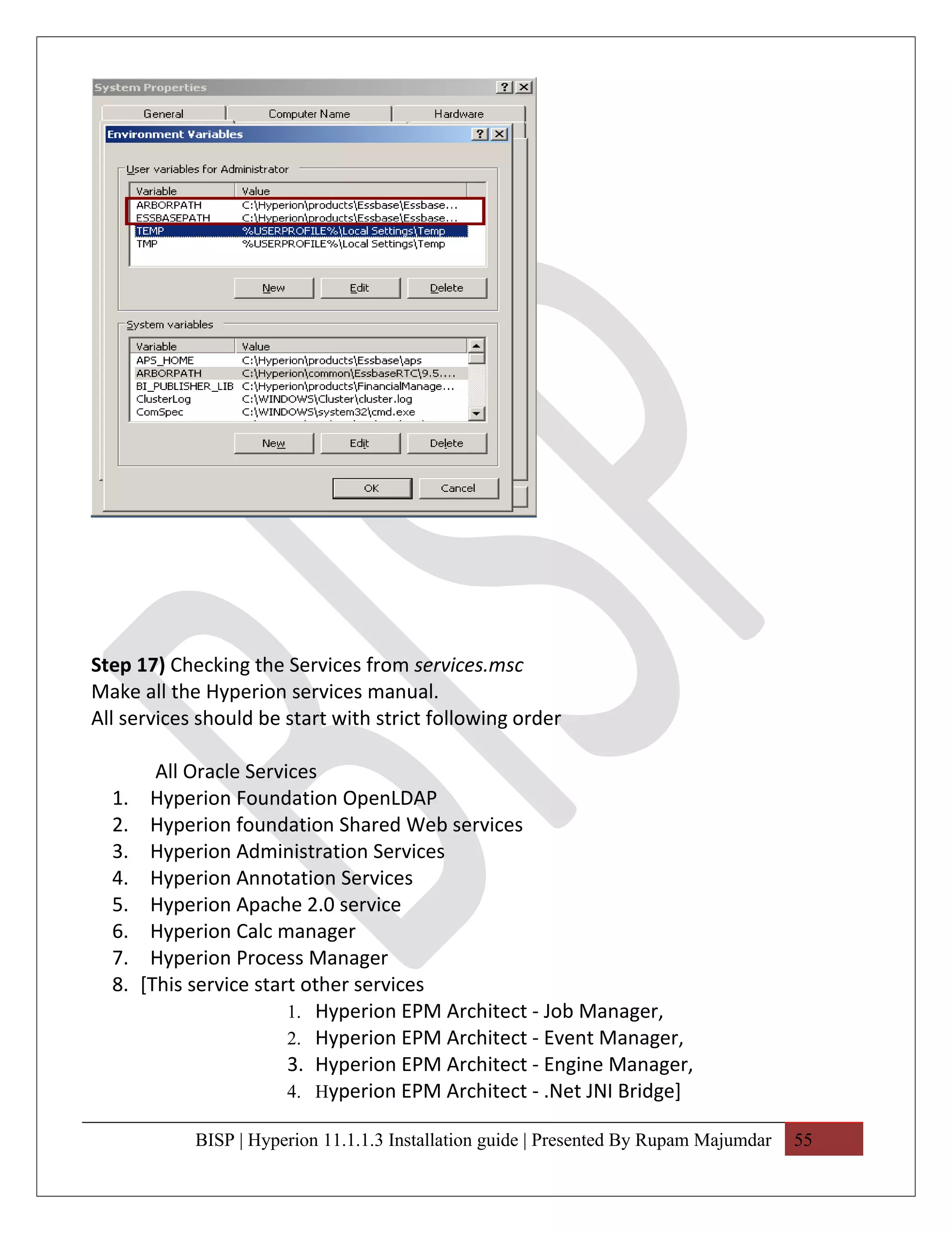 Step 17) Checking the Services from services.msc
Make all the Hyperion services manual.
All services should be start with strict following order

         All Oracle Services
  1.    Hyperion Foundation OpenLDAP
  2.    Hyperion foundation Shared Web services
  3.    Hyperion Administration Services
  4.    Hyperion Annotation Services
  5.    Hyperion Apache 2.0 service
  6.    Hyperion Calc manager
  7.    Hyperion Process Manager
  8.   [This service start other services
                         1. Hyperion EPM Architect - Job Manager,
                         2. Hyperion EPM Architect - Event Manager,
                         3. Hyperion EPM Architect - Engine Manager,
                         4. Hyperion EPM Architect - .Net JNI Bridge]

             BISP | Hyperion 11.1.1.3 Installation guide | Presented By Rupam Majumdar   55
 