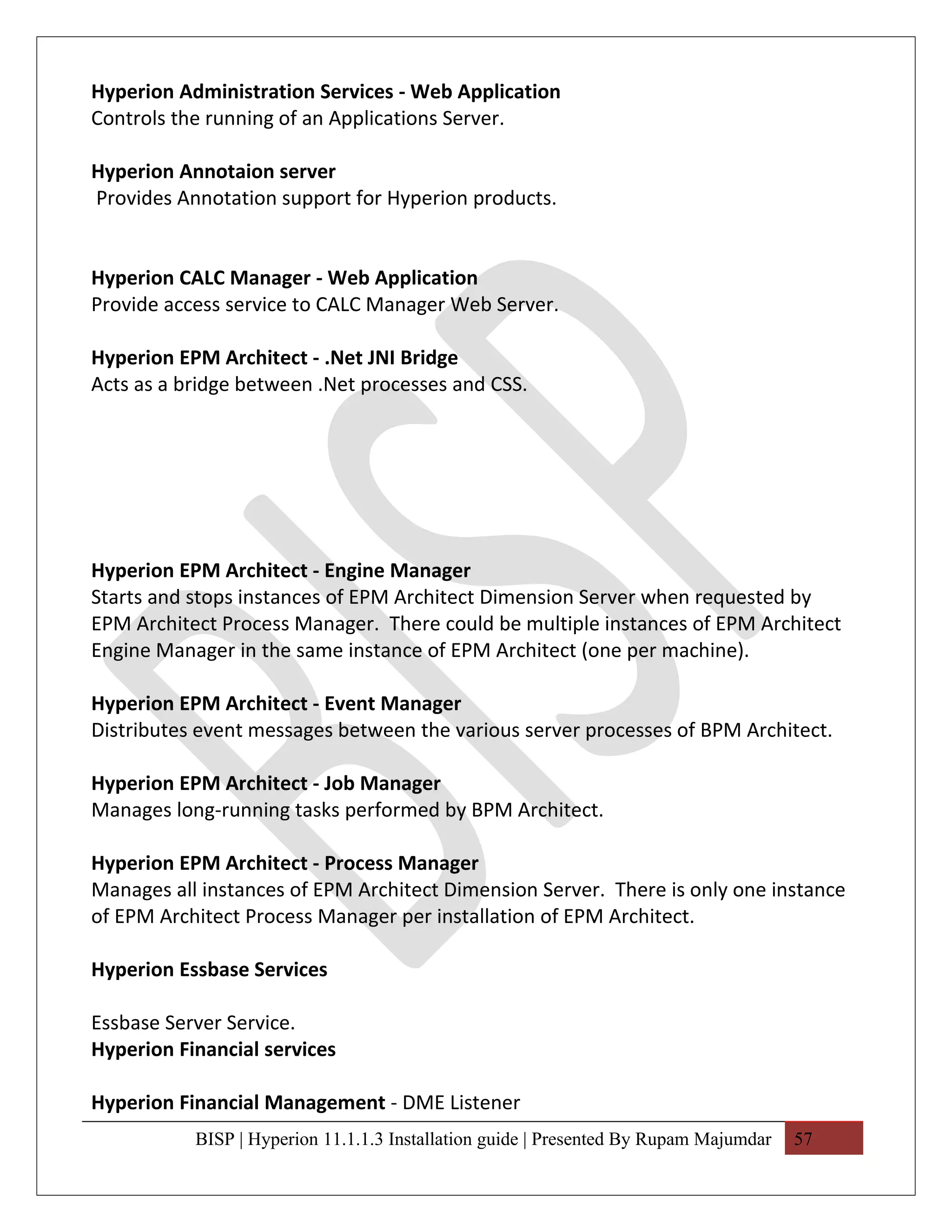 Hyperion Administration Services - Web Application
Controls the running of an Applications Server.

Hyperion Annotaion server
Provides Annotation support for Hyperion products.


Hyperion CALC Manager - Web Application
Provide access service to CALC Manager Web Server.

Hyperion EPM Architect - .Net JNI Bridge
Acts as a bridge between .Net processes and CSS.




Hyperion EPM Architect - Engine Manager
Starts and stops instances of EPM Architect Dimension Server when requested by
EPM Architect Process Manager. There could be multiple instances of EPM Architect
Engine Manager in the same instance of EPM Architect (one per machine).

Hyperion EPM Architect - Event Manager
Distributes event messages between the various server processes of BPM Architect.

Hyperion EPM Architect - Job Manager
Manages long-running tasks performed by BPM Architect.

Hyperion EPM Architect - Process Manager
Manages all instances of EPM Architect Dimension Server. There is only one instance
of EPM Architect Process Manager per installation of EPM Architect.

Hyperion Essbase Services

Essbase Server Service.
Hyperion Financial services

Hyperion Financial Management - DME Listener
           BISP | Hyperion 11.1.1.3 Installation guide | Presented By Rupam Majumdar   57
 