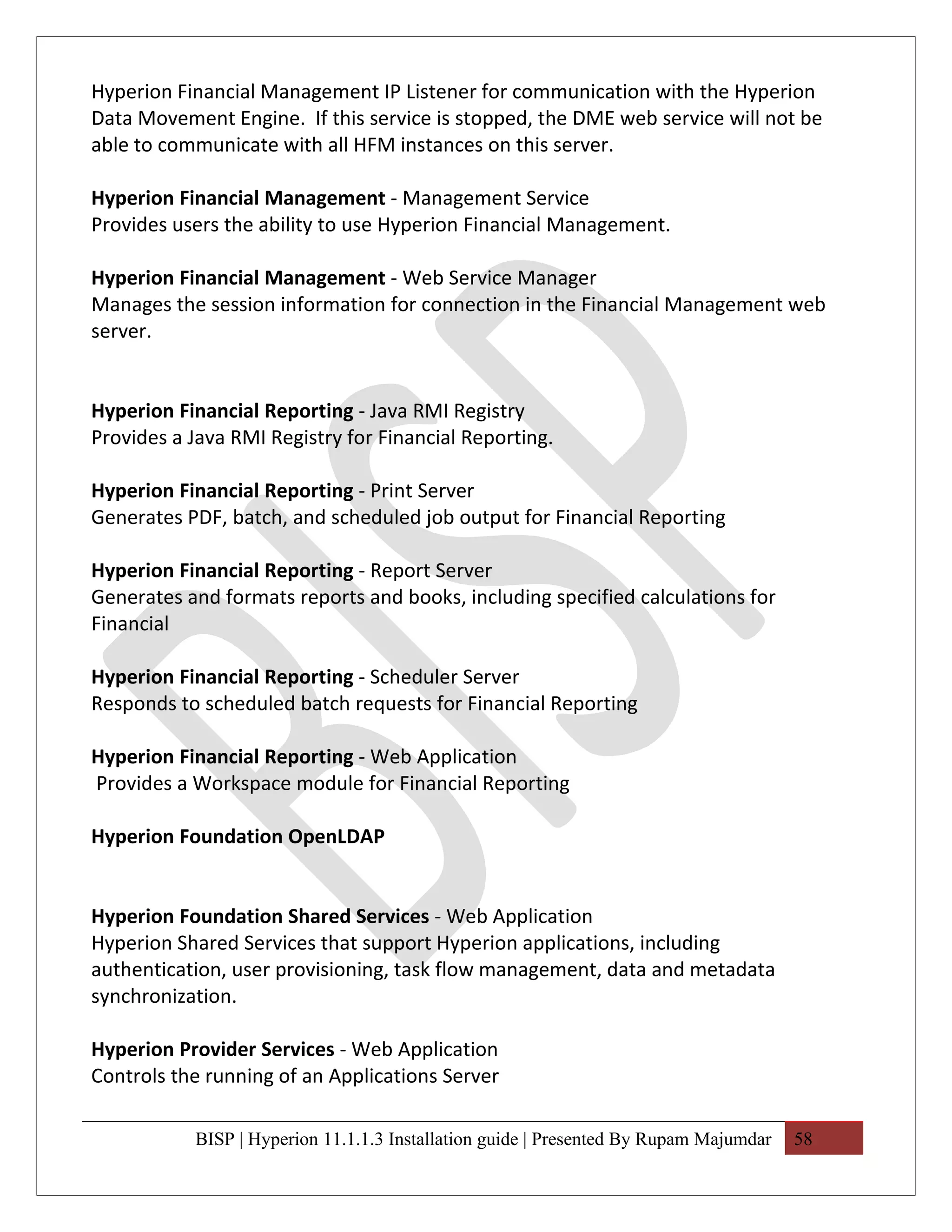 Hyperion Financial Management IP Listener for communication with the Hyperion
Data Movement Engine. If this service is stopped, the DME web service will not be
able to communicate with all HFM instances on this server.

Hyperion Financial Management - Management Service
Provides users the ability to use Hyperion Financial Management.

Hyperion Financial Management - Web Service Manager
Manages the session information for connection in the Financial Management web
server.


Hyperion Financial Reporting - Java RMI Registry
Provides a Java RMI Registry for Financial Reporting.

Hyperion Financial Reporting - Print Server
Generates PDF, batch, and scheduled job output for Financial Reporting

Hyperion Financial Reporting - Report Server
Generates and formats reports and books, including specified calculations for
Financial

Hyperion Financial Reporting - Scheduler Server
Responds to scheduled batch requests for Financial Reporting

Hyperion Financial Reporting - Web Application
Provides a Workspace module for Financial Reporting

Hyperion Foundation OpenLDAP


Hyperion Foundation Shared Services - Web Application
Hyperion Shared Services that support Hyperion applications, including
authentication, user provisioning, task flow management, data and metadata
synchronization.

Hyperion Provider Services - Web Application
Controls the running of an Applications Server

           BISP | Hyperion 11.1.1.3 Installation guide | Presented By Rupam Majumdar   58
 