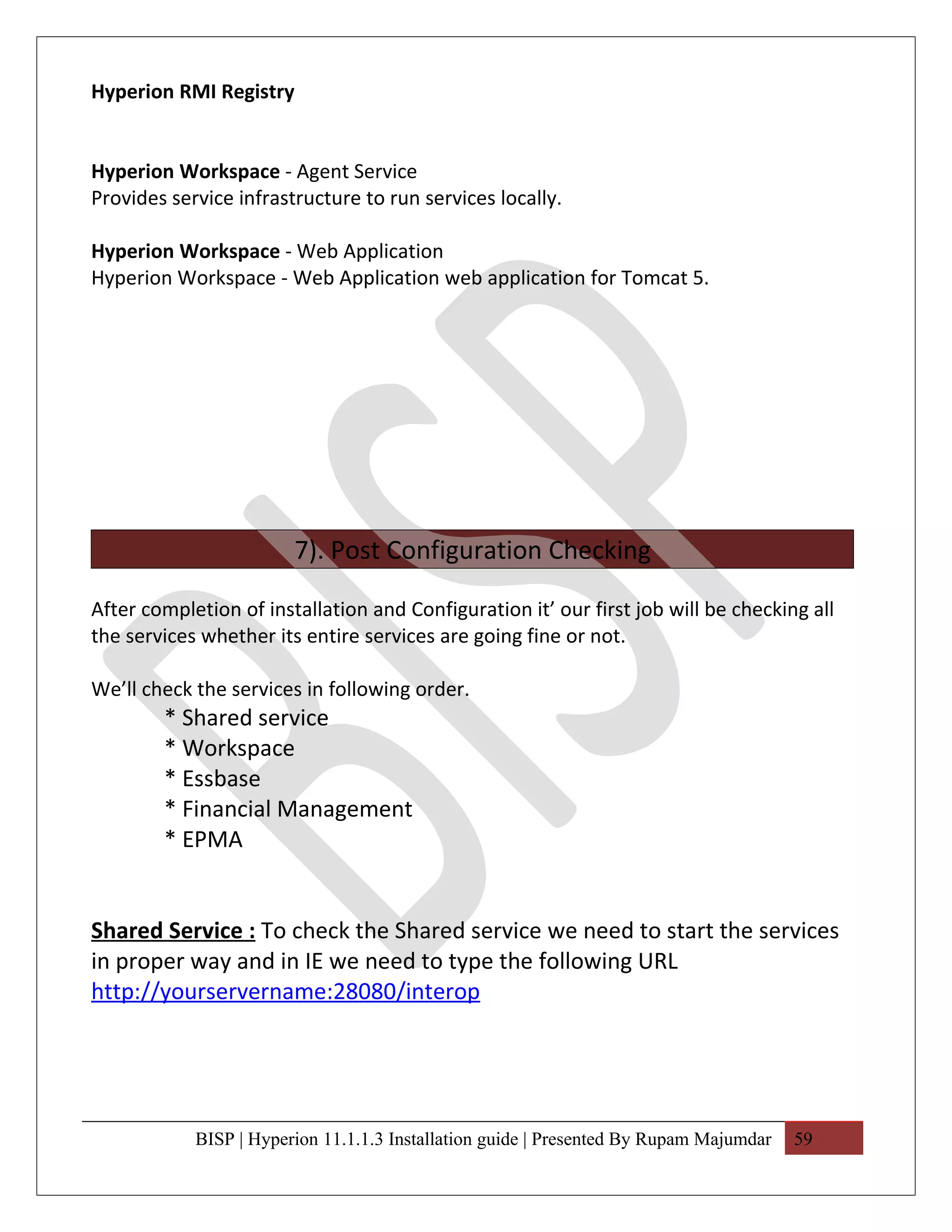 Hyperion RMI Registry


Hyperion Workspace - Agent Service
Provides service infrastructure to run services locally.

Hyperion Workspace - Web Application
Hyperion Workspace - Web Application web application for Tomcat 5.




                        7). Post Configuration Checking

After completion of installation and Configuration it’ our first job will be checking all
the services whether its entire services are going fine or not.

We’ll check the services in following order.
        * Shared service
        * Workspace
        * Essbase
        * Financial Management
        * EPMA


Shared Service : To check the Shared service we need to start the services
in proper way and in IE we need to type the following URL
http://yourservername:28080/interop




            BISP | Hyperion 11.1.1.3 Installation guide | Presented By Rupam Majumdar   59
 