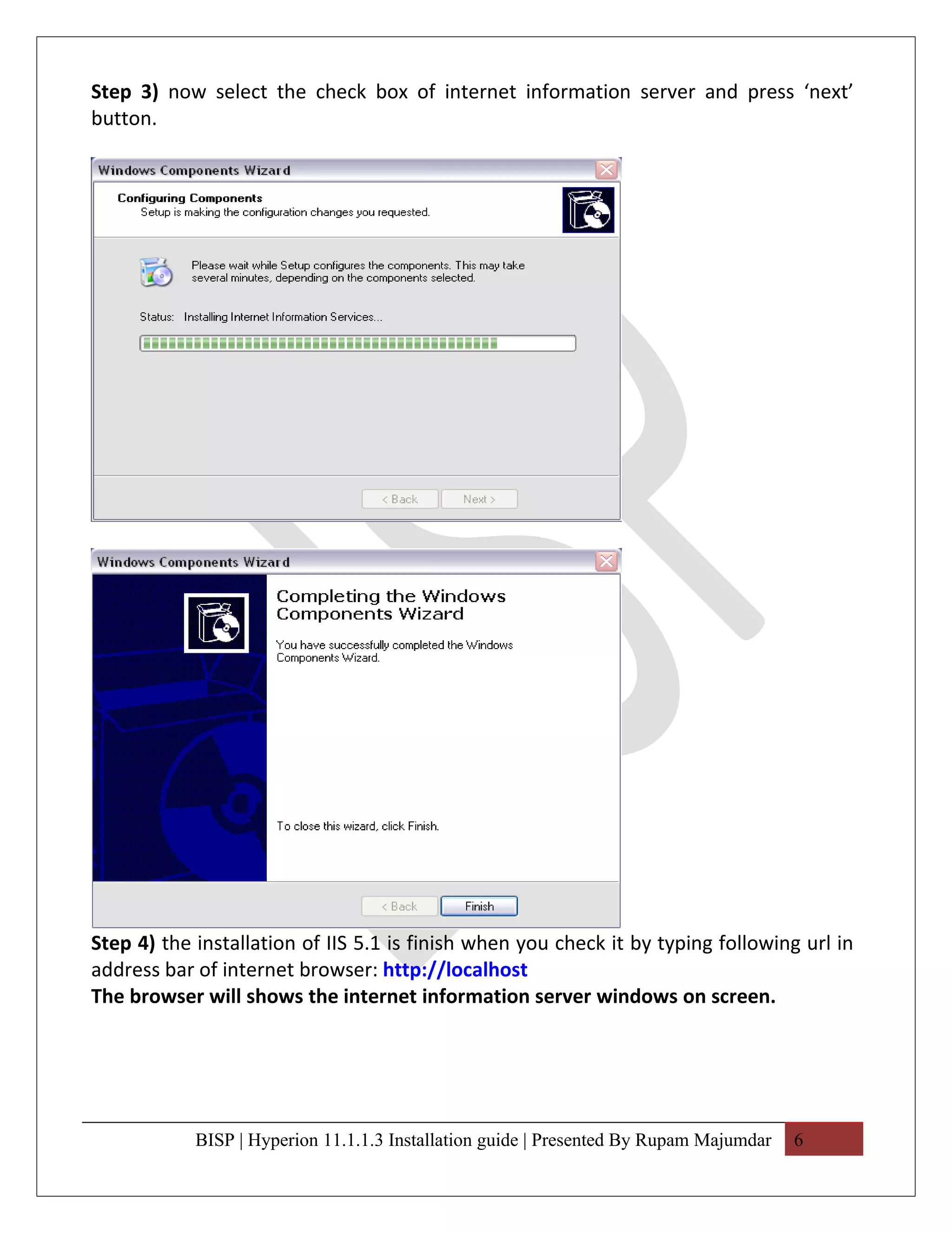 Step 3) now select the check box of internet information server and press ‘next’
button.




Step 4) the installation of IIS 5.1 is finish when you check it by typing following url in
address bar of internet browser: http://localhost
The browser will shows the internet information server windows on screen.




            BISP | Hyperion 11.1.1.3 Installation guide | Presented By Rupam Majumdar   6
 