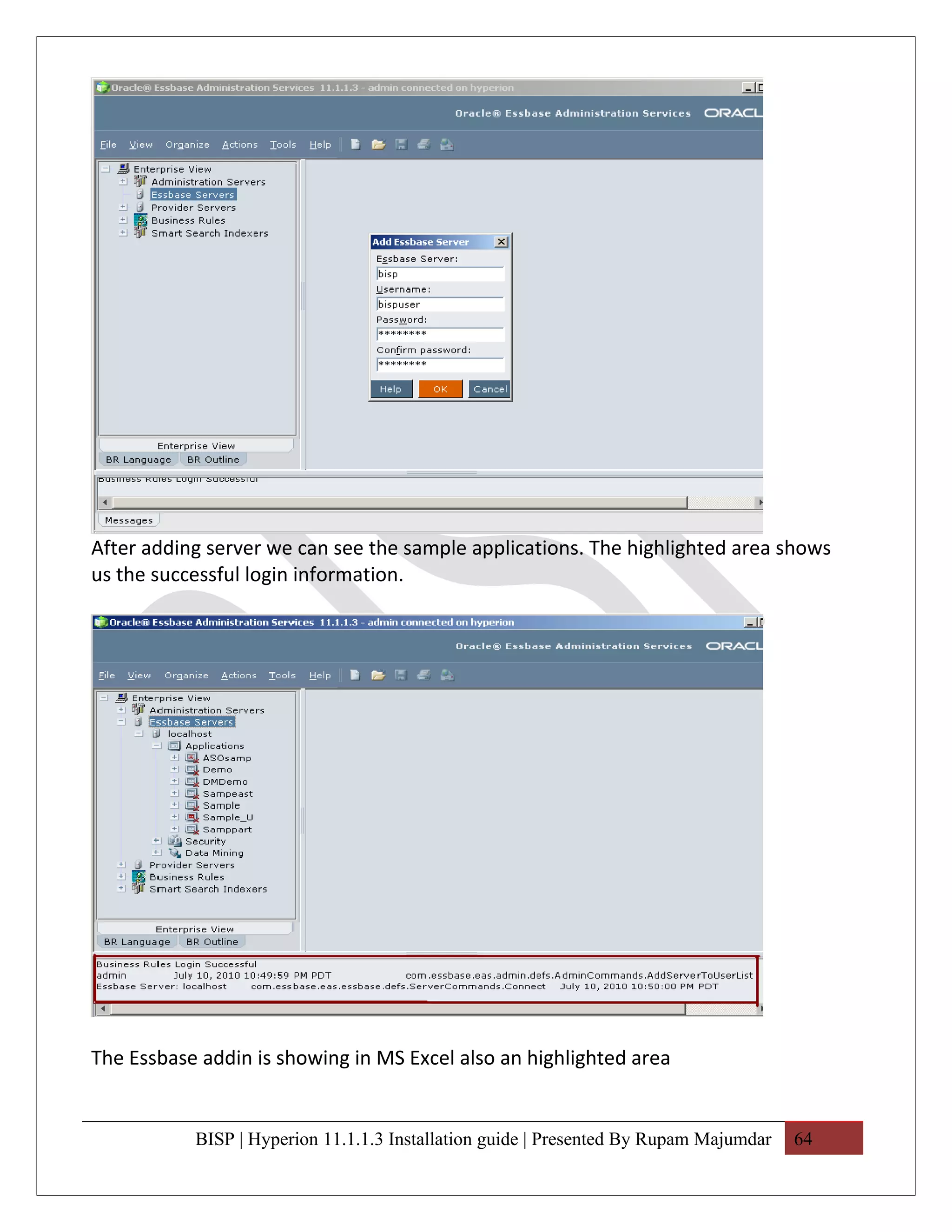 After adding server we can see the sample applications. The highlighted area shows
us the successful login information.




The Essbase addin is showing in MS Excel also an highlighted area


           BISP | Hyperion 11.1.1.3 Installation guide | Presented By Rupam Majumdar   64
 