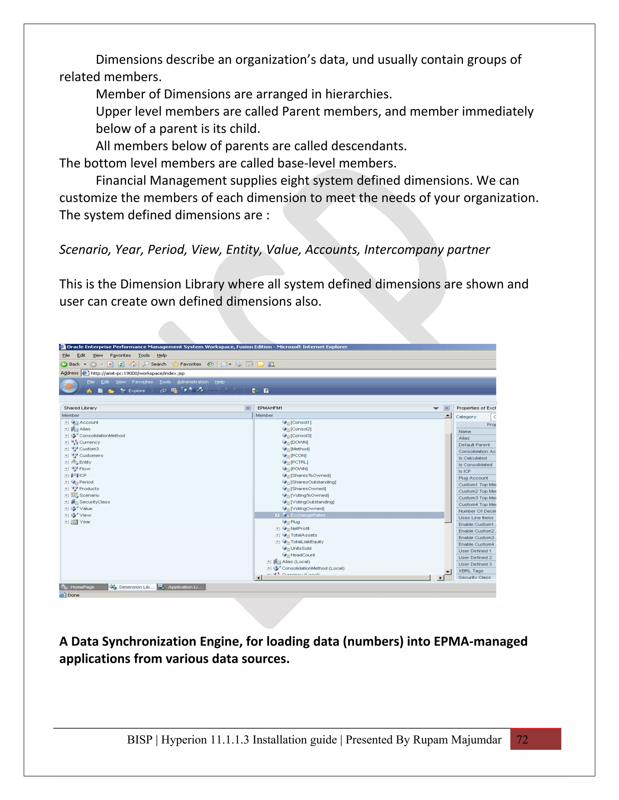 Dimensions describe an organization’s data, und usually contain groups of
related members.
      Member of Dimensions are arranged in hierarchies.
      Upper level members are called Parent members, and member immediately
      below of a parent is its child.
      All members below of parents are called descendants.
The bottom level members are called base-level members.
      Financial Management supplies eight system defined dimensions. We can
customize the members of each dimension to meet the needs of your organization.
The system defined dimensions are :

Scenario, Year, Period, View, Entity, Value, Accounts, Intercompany partner

This is the Dimension Library where all system defined dimensions are shown and
user can create own defined dimensions also.




A Data Synchronization Engine, for loading data (numbers) into EPMA-managed
applications from various data sources.




           BISP | Hyperion 11.1.1.3 Installation guide | Presented By Rupam Majumdar   72
 