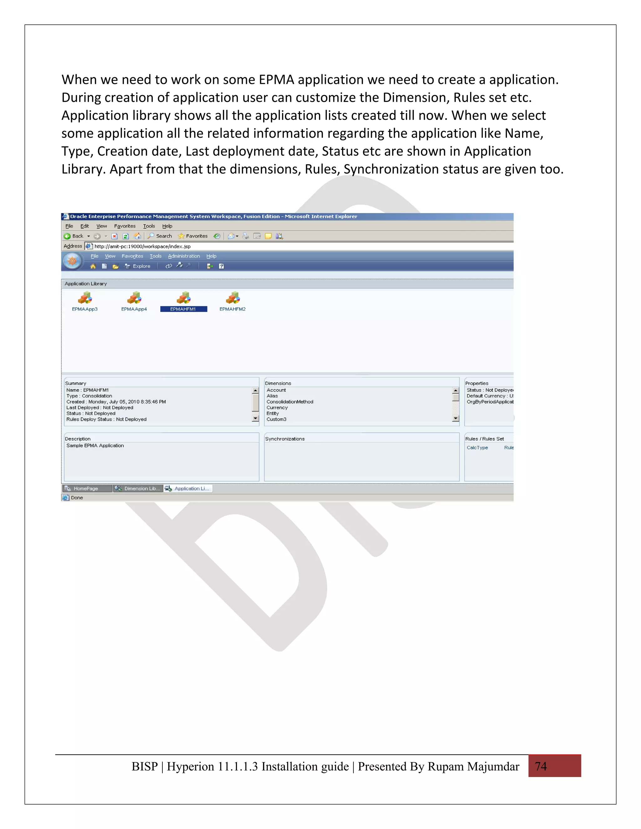 When we need to work on some EPMA application we need to create a application.
During creation of application user can customize the Dimension, Rules set etc.
Application library shows all the application lists created till now. When we select
some application all the related information regarding the application like Name,
Type, Creation date, Last deployment date, Status etc are shown in Application
Library. Apart from that the dimensions, Rules, Synchronization status are given too.




           BISP | Hyperion 11.1.1.3 Installation guide | Presented By Rupam Majumdar   74
 