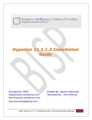 Hyperion 11.1.1.3 Installation
              Guide




Provided By: BISP                           Created By: Rupam Majumdar
bispsolutions.wordpress.com                  Reviewed By : Amit Sharma
learnhyperion.wordpress.com
bisp.consulting@gmail.com



        BISP | Hyperion 11.1.1.3 Installation guide | Presented By Rupam Majumdar   1
 