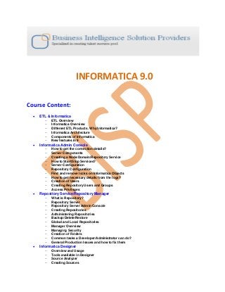 INFORMATICA 9.0

Course Content:
     ETL & Informatica
           ETL Overview
           Informatica Overview
           Different ETL Products. Why Informatica?
           Informatica Architecture
           Components of Informatica
           New features in 9
     Informatica Admin Console
           How to get the connection details?
           Server Components
           Creating a Node/Domain/Repository Service
           How to Start/Stop Services?
           Server Configuration
           Repository Configuration
           Find and remove locks on Informatica Objects
           How to get necessary details from the logs?
           Creation of Users
           Creating Repository Users and Groups
           Access Privileges
     Repository Service/Repository Manager
           What is Repository?
           Repository Server
           Repository Server Admin Console
           Creating Repositories
           Administering Repositories
           Backup/Delete/Restore
           Global and Local Repositories
           Manager Overview
           Managing Security
           Creation of Folders
           Common tasks a Developer/Administrator can do?
           General Production Issues and how to fix them
     Informatica Designer
           Overview and Usage
           Tools available in Designer
           Source Analyzer
           Creating Sources
 