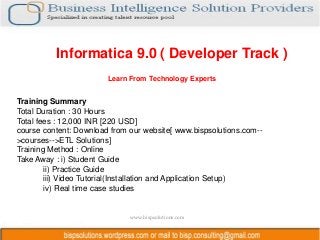 Informatica 9.0 ( Developer Track )
                        Learn From Technology Experts


Training Summary
Total Duration : 30 Hours
Total fees : 12,000 INR [220 USD]
course content: Download from our website[ www.bispsolutions.com--
>courses-->ETL Solutions]
Training Method : Online
Take Away : i) Student Guide
        ii) Practice Guide
        iii) Video Tutorial(Installation and Application Setup)
        iv) Real time case studies


                              www.bispsolutions.com
 